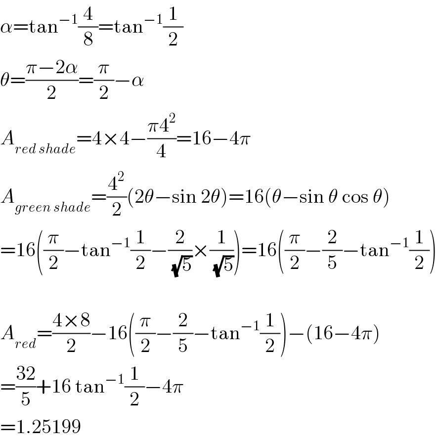 α=tan^(−1) (4/8)=tan^(−1) (1/2)  θ=((π−2α)/2)=(π/2)−α  A_(red shade) =4×4−((π4^2 )/4)=16−4π  A_(green shade) =(4^2 /2)(2θ−sin 2θ)=16(θ−sin θ cos θ)  =16((π/2)−tan^(−1) (1/2)−(2/(√5))×(1/(√5)))=16((π/2)−(2/5)−tan^(−1) (1/2))    A_(red) =((4×8)/2)−16((π/2)−(2/5)−tan^(−1) (1/2))−(16−4π)  =((32)/5)+16 tan^(−1) (1/2)−4π  =1.25199  
