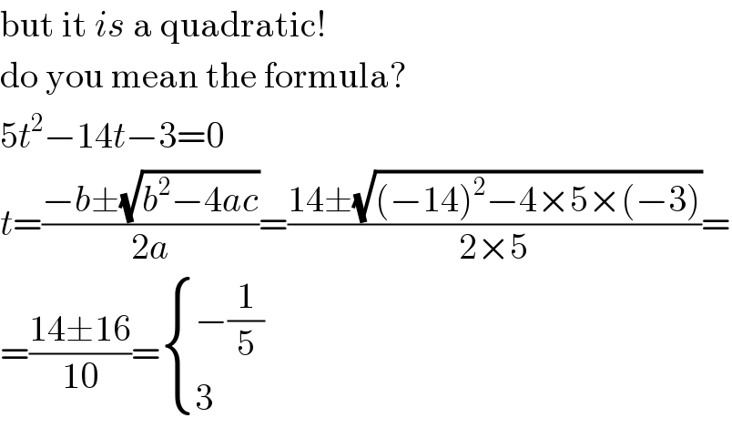 but it is a quadratic!  do you mean the formula?  5t^2 −14t−3=0  t=((−b±(√(b^2 −4ac)))/(2a))=((14±(√((−14)^2 −4×5×(−3))))/(2×5))=  =((14±16)/(10))= { ((−(1/5))),(3) :}  