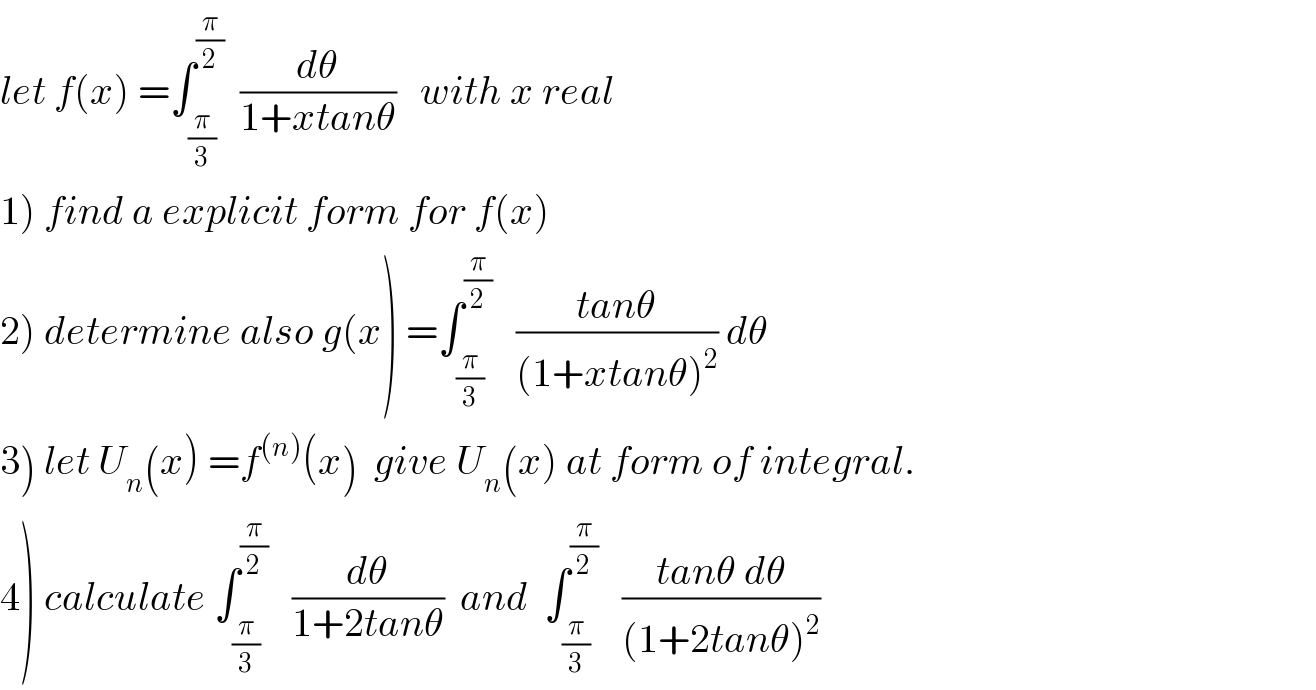 let f(x) =∫_(π/3) ^(π/2)   (dθ/(1+xtanθ))   with x real  1) find a explicit form for f(x)  2) determine also g(x) =∫_(π/3) ^(π/2)    ((tanθ)/((1+xtanθ)^2 )) dθ  3) let U_n (x) =f^((n)) (x)  give U_n (x) at form of integral.  4) calculate ∫_(π/3) ^(π/2)    (dθ/(1+2tanθ))  and  ∫_(π/3) ^(π/2)    ((tanθ dθ)/((1+2tanθ)^2 ))  