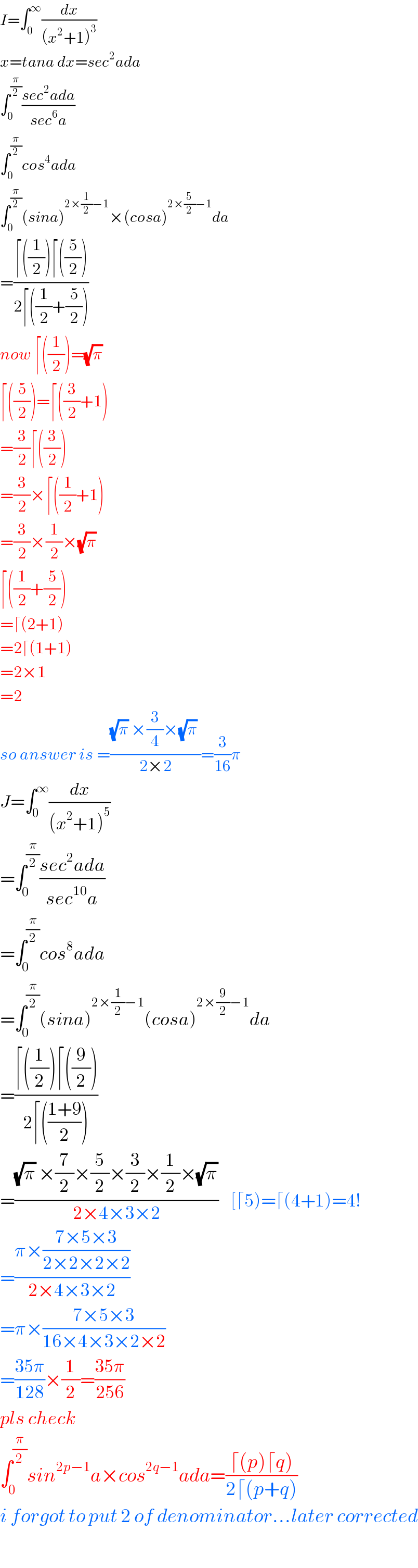 I=∫_0 ^∞ (dx/((x^2 +1)^3 ))  x=tana dx=sec^2 ada  ∫_0 ^(π/2) ((sec^2 ada)/(sec^6 a))  ∫_0 ^(π/2) cos^4 ada  ∫_0 ^(π/2) (sina)^(2×(1/2)−1) ×(cosa)^(2×(5/2)−1) da  =((⌈((1/2))⌈((5/2)))/(2⌈((1/2)+(5/2))))  now ⌈((1/2))=(√π)   ⌈((5/2))=⌈((3/2)+1)  =(3/2)⌈((3/2))  =(3/2)×⌈((1/2)+1)  =(3/2)×(1/2)×(√π)   ⌈((1/2)+(5/2))  =⌈(2+1)  =2⌈(1+1)  =2×1  =2  so answer is =(((√π) ×(3/4)×(√π) )/(2×2))=(3/(16))π  J=∫_0 ^∞ (dx/((x^2 +1)^5 ))  =∫_0 ^(π/2) ((sec^2 ada)/(sec^(10) a))  =∫_0 ^(π/2) cos^8 ada  =∫_0 ^(π/2) (sina)^(2×(1/2)−1) (cosa)^(2×(9/2)−1) da  =((⌈((1/2))⌈((9/2)))/(2⌈(((1+9)/2))))  =(((√π) ×(7/2)×(5/2)×(3/2)×(1/2)×(√π))/(2×4×3×2))    [⌈5)=⌈(4+1)=4!  =((π×((7×5×3)/(2×2×2×2)))/(2×4×3×2))  =π×((7×5×3)/(16×4×3×2×2))  =((35π)/(128))×(1/2)=((35π)/(256))  pls check  ∫_0 ^(π/2) sin^(2p−1) a×cos_ ^(2q−1) ada=((⌈(p)⌈q))/(2⌈(p+q)))  i forgot to put 2 of denominator...later corrected    