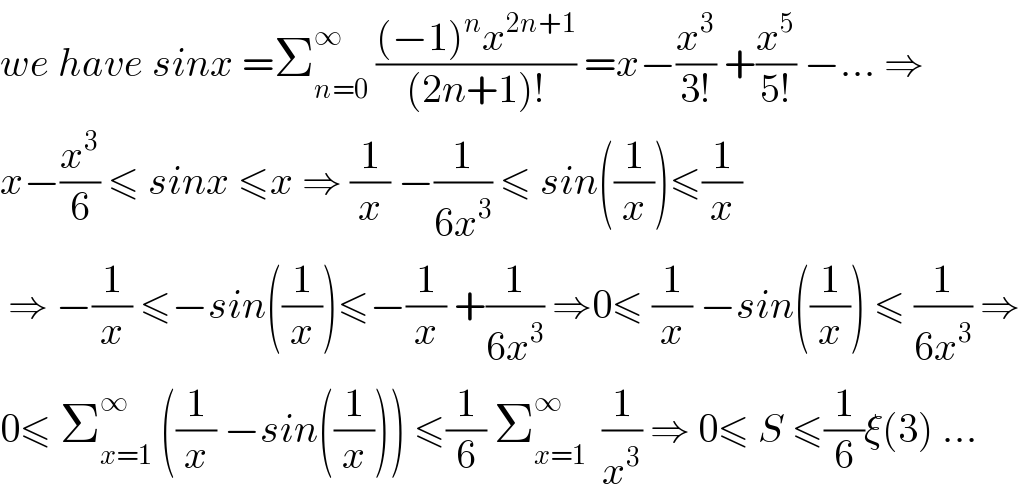 we have sinx =Σ_(n=0) ^∞  (((−1)^n x^(2n+1) )/((2n+1)!)) =x−(x^3 /(3!)) +(x^5 /(5!)) −... ⇒  x−(x^3 /6) ≤ sinx ≤x ⇒ (1/x) −(1/(6x^3 )) ≤ sin((1/x))≤(1/x)   ⇒ −(1/x) ≤−sin((1/x))≤−(1/x) +(1/(6x^3 )) ⇒0≤ (1/x) −sin((1/x)) ≤ (1/(6x^3 )) ⇒  0≤ Σ_(x=1) ^∞  ((1/x) −sin((1/x))) ≤(1/6) Σ_(x=1) ^∞   (1/x^3 ) ⇒ 0≤ S ≤(1/6)ξ(3) ...  