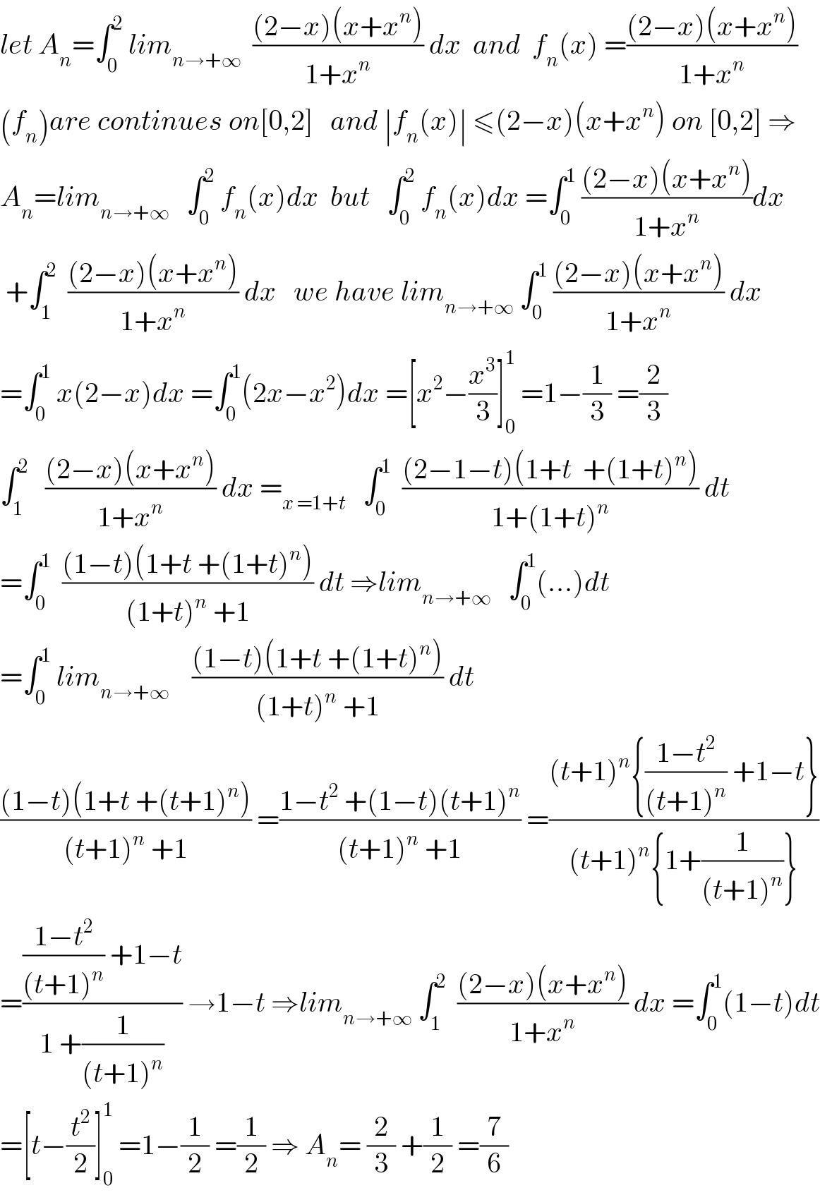 let A_n =∫_0 ^2  lim_(n→+∞)   (((2−x)(x+x^n ))/(1+x^n )) dx  and  f_n (x) =(((2−x)(x+x^n ))/(1+x^n ))  (f_n )are continues on[0,2]   and ∣f_n (x)∣ ≤(2−x)(x+x^n ) on [0,2] ⇒  A_n =lim_(n→+∞)    ∫_0 ^2  f_n (x)dx  but   ∫_0 ^2  f_n (x)dx =∫_0 ^1  (((2−x)(x+x^n ))/(1+x^n ))dx   +∫_1 ^2   (((2−x)(x+x^n ))/(1+x^n )) dx   we have lim_(n→+∞)  ∫_0 ^1  (((2−x)(x+x^n ))/(1+x^n )) dx  =∫_0 ^1  x(2−x)dx =∫_0 ^1 (2x−x^2 )dx =[x^2 −(x^3 /3)]_0 ^1  =1−(1/3) =(2/3)  ∫_1 ^2    (((2−x)(x+x^n ))/(1+x^n )) dx =_(x =1+t)    ∫_0 ^1   (((2−1−t)(1+t  +(1+t)^n ))/(1+(1+t)^n )) dt  =∫_0 ^1   (((1−t)(1+t +(1+t)^n ))/((1+t)^n  +1)) dt ⇒lim_(n→+∞)    ∫_0 ^1 (...)dt  =∫_0 ^1  lim_(n→+∞)     (((1−t)(1+t +(1+t)^n ))/((1+t)^n  +1)) dt  (((1−t)(1+t +(t+1)^n ))/((t+1)^n  +1)) =((1−t^2  +(1−t)(t+1)^n )/((t+1)^n  +1)) =(((t+1)^n {((1−t^2 )/((t+1)^n )) +1−t})/((t+1)^n {1+(1/((t+1)^n ))}))  =((((1−t^2 )/((t+1)^n )) +1−t)/(1 +(1/((t+1)^n )))) →1−t ⇒lim_(n→+∞)  ∫_1 ^2   (((2−x)(x+x^n ))/(1+x^n )) dx =∫_0 ^1 (1−t)dt  =[t−(t^2 /2)]_0 ^1  =1−(1/2) =(1/2) ⇒ A_n = (2/3) +(1/2) =(7/6)    