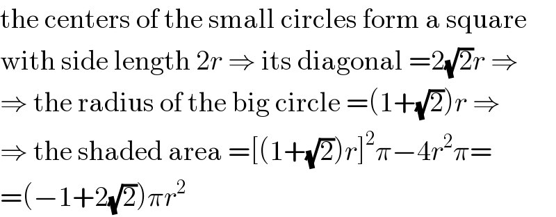 the centers of the small circles form a square  with side length 2r ⇒ its diagonal =2(√2)r ⇒  ⇒ the radius of the big circle =(1+(√2))r ⇒  ⇒ the shaded area =[(1+(√2))r]^2 π−4r^2 π=  =(−1+2(√2))πr^2   