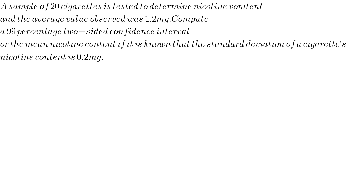 A sample of 20 cigarettes is tested to determine nicotine vomtent  and the average value observed was 1.2mg.Compute  a 99 percentage two−sided confidence interval  or the mean nicotine content if it is known that the standard deviation of a cigarette′s   nicotine content is 0.2mg.  