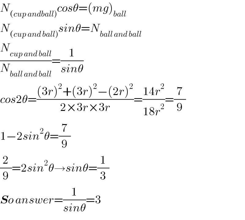 N_((cup andball)) cosθ=(mg)_(ball)   N_((cup and ball)) sinθ=N_(ball and ball)   (N_(cup and ball) /N_(ball and ball) )=(1/(sinθ))  cos2θ=(((3r)^2 +(3r)^2 −(2r)^2 )/(2×3r×3r))=((14r^2 )/(18r^2 ))=(7/9)  1−2sin^2 θ=(7/9)  (2/9)=2sin^2 θ→sinθ=(1/3)  So answer=(1/(sinθ))=3  