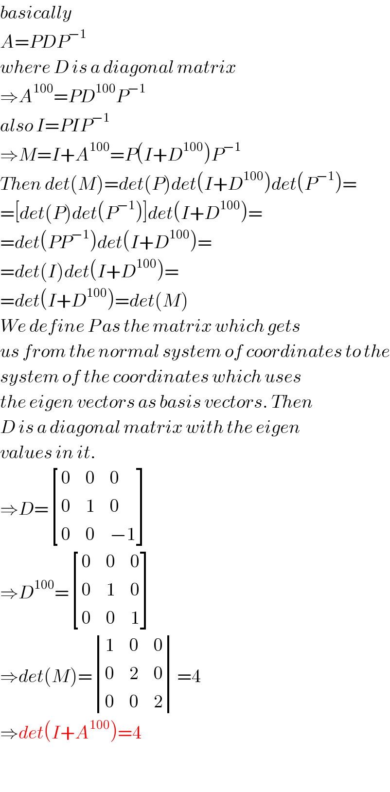 basically  A=PDP^(−1)   where D is a diagonal matrix  ⇒A^(100) =PD^(100) P^(−1)   also I=PIP^(−1)   ⇒M=I+A^(100) =P(I+D^(100) )P^(−1)   Then det(M)=det(P)det(I+D^(100) )det(P^(−1) )=  =[det(P)det(P^(−1) )]det(I+D^(100) )=  =det(PP^(−1) )det(I+D^(100) )=  =det(I)det(I+D^(100) )=  =det(I+D^(100) )=det(M)  We define P as the matrix which gets   us from the normal system of coordinates to the  system of the coordinates which uses  the eigen vectors as basis vectors. Then  D is a diagonal matrix with the eigen  values in it.  ⇒D= [(0,0,0),(0,1,0),(0,0,(−1)) ]  ⇒D^(100) = [(0,0,0),(0,1,0),(0,0,1) ]  ⇒det(M)= determinant ((1,0,0),(0,2,0),(0,0,2))=4  ⇒det(I+A^(100) )=4    