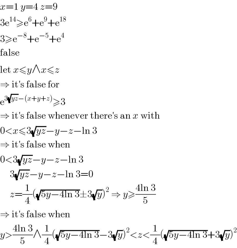 x=1 y=4 z=9  3e^(14) ≥e^6 +e^9 +e^(18)   3≥e^(−8) +e^(−5) +e^4   false  let x≤y∧x≤z  ⇒ it′s false for  e^(3(√(yz))−(x+y+z)) ≥3  ⇒ it′s false whenever there′s an x with  0<x≤3(√(yz))−y−z−ln 3  ⇒ it′s false when  0<3(√(yz))−y−z−ln 3       3(√(yz))−y−z−ln 3=0       z=(1/4)((√(5y−4ln 3))±3(√y))^2  ⇒ y≥((4ln 3)/5)  ⇒ it′s false when  y>((4ln 3)/5)∧(1/4)((√(5y−4ln 3))−3(√y))^2 <z<(1/4)((√(5y−4ln 3))+3(√y))^2   