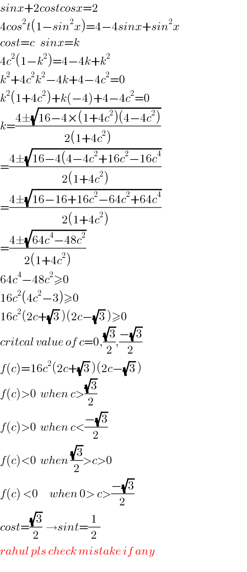 sinx+2costcosx=2  4cos^2 t(1−sin^2 x)=4−4sinx+sin^2 x  cost=c   sinx=k  4c^2 (1−k^2 )=4−4k+k^2   k^2 +4c^2 k^2 −4k+4−4c^2 =0  k^2 (1+4c^2 )+k(−4)+4−4c^2 =0  k=((4±(√(16−4×(1+4c^2 )(4−4c^2 ))))/(2(1+4c^2 )))  =((4±(√(16−4(4−4c^2 +16c^2 −16c^4 )))/(2(1+4c^2 )))  =((4±(√(16−16+16c^2 −64c^2 +64c^4 )))/(2(1+4c^2 )))  =((4±(√(64c^4 −48c^2 )))/(2(1+4c^2 )))  64c^4 −48c^2 ≥0  16c^2 (4c^2 −3)≥0  16c^2 (2c+(√3) )(2c−(√3) )≥0  critcal value of c=0,((√3)/2),((−(√3))/2)  f(c)=16c^2 (2c+(√3) )(2c−(√3) )  f(c)>0  when c>((√3)/2)  f(c)>0  when c<((−(√3))/2)  f(c)<0  when ((√3)/2)>c>0  f(c) <0      when 0> c>((−(√3))/2)  cost=((√3)/2)  →sint=(1/2)  rahul pls check mistake if any  