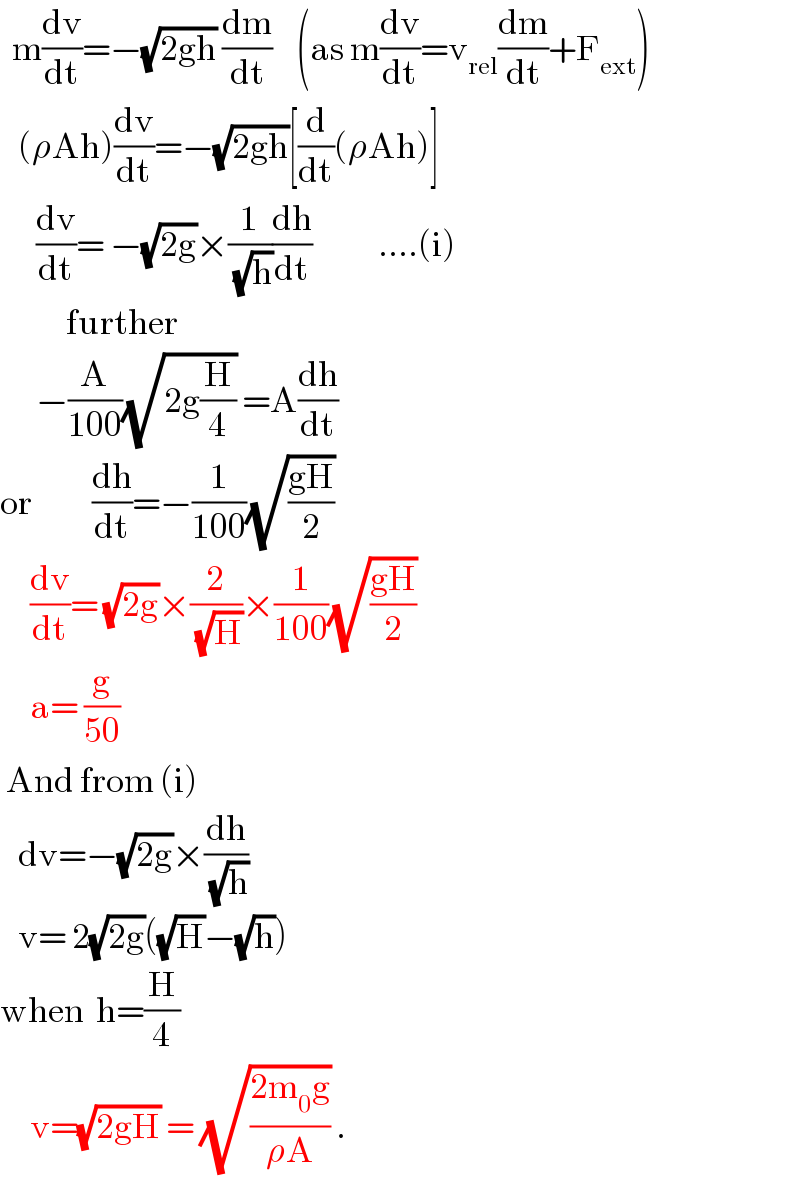   m(dv/dt)=−(√(2gh)) (dm/dt)    (as m(dv/dt)=v_(rel) (dm/dt)+F_(ext) )     (ρAh)(dv/dt)=−(√(2gh))[(d/dt)(ρAh)]        (dv/dt)= −(√(2g))×(1/(√h))(dh/dt)           ....(i)             further        −(A/(100))(√(2g(H/4))) =A(dh/dt)  or          (dh/dt)=−(1/(100))(√((gH)/2))       (dv/dt)= (√(2g))×(2/(√H))×(1/(100))(√((gH)/2))       a= (g/(50))   And from (i)     dv=−(√(2g))×(dh/(√h))     v= 2(√(2g))((√H)−(√h))  when  h=(H/4)       v=(√(2gH)) = (√((2m_0 g)/(ρA))) .  