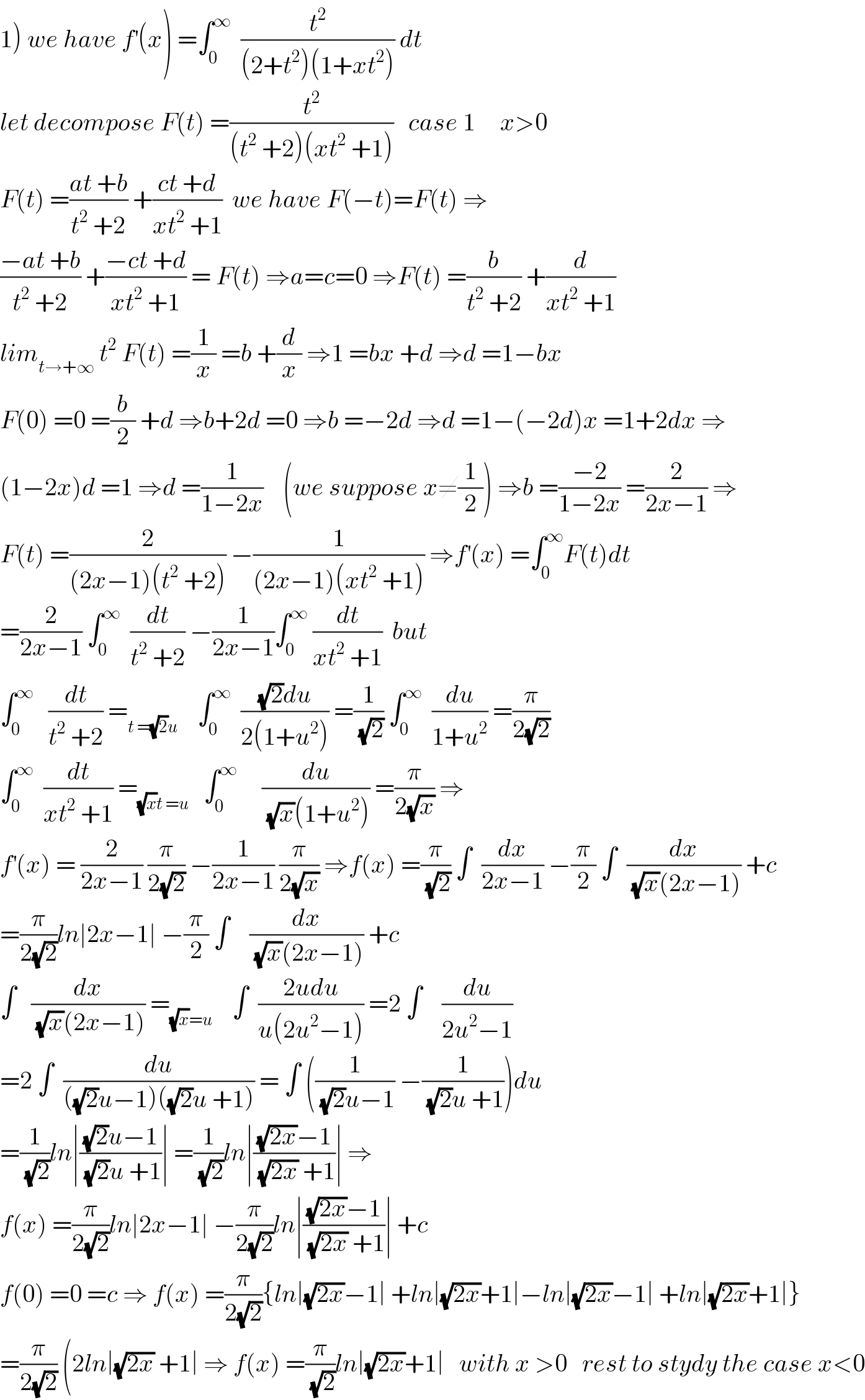 1) we have f^′ (x) =∫_0 ^∞   (t^2 /((2+t^2 )(1+xt^2 ))) dt  let decompose F(t) =(t^2 /((t^2  +2)(xt^2  +1)))   case 1     x>0  F(t) =((at +b)/(t^2  +2)) +((ct +d)/(xt^2  +1))  we have F(−t)=F(t) ⇒  ((−at +b)/(t^2  +2)) +((−ct +d)/(xt^2  +1)) = F(t) ⇒a=c=0 ⇒F(t) =(b/(t^2  +2)) +(d/(xt^2  +1))  lim_(t→+∞)  t^2  F(t) =(1/x) =b +(d/x) ⇒1 =bx +d ⇒d =1−bx  F(0) =0 =(b/2) +d ⇒b+2d =0 ⇒b =−2d ⇒d =1−(−2d)x =1+2dx ⇒  (1−2x)d =1 ⇒d =(1/(1−2x))    (we suppose x≠(1/2)) ⇒b =((−2)/(1−2x)) =(2/(2x−1)) ⇒  F(t) =(2/((2x−1)(t^2  +2))) −(1/((2x−1)(xt^2  +1))) ⇒f^′ (x) =∫_0 ^∞ F(t)dt  =(2/(2x−1)) ∫_0 ^∞   (dt/(t^2  +2)) −(1/(2x−1))∫_0 ^∞  (dt/(xt^2  +1))  but  ∫_0 ^∞    (dt/(t^2  +2)) =_(t =(√2)u)     ∫_0 ^∞   (((√2)du)/(2(1+u^2 ))) =(1/(√2)) ∫_0 ^∞   (du/(1+u^2 )) =(π/(2(√2)))  ∫_0 ^∞   (dt/(xt^2  +1)) =_((√x)t =u)    ∫_0 ^∞      (du/((√x)(1+u^2 ))) =(π/(2(√x))) ⇒  f^′ (x) = (2/(2x−1)) (π/(2(√2))) −(1/(2x−1)) (π/(2(√x))) ⇒f(x) =(π/(√2)) ∫  (dx/(2x−1)) −(π/2) ∫  (dx/((√x)(2x−1))) +c  =(π/(2(√2)))ln∣2x−1∣ −(π/2) ∫    (dx/((√x)(2x−1))) +c   ∫   (dx/((√x)(2x−1))) =_((√x)=u)     ∫  ((2udu)/(u(2u^2 −1))) =2 ∫    (du/(2u^2 −1))  =2 ∫  (du/(((√2)u−1)((√2)u +1))) = ∫ ((1/((√2)u−1)) −(1/((√2)u +1)))du  =(1/(√2))ln∣(((√2)u−1)/((√2)u +1))∣ =(1/(√2))ln∣(((√(2x))−1)/((√(2x)) +1))∣ ⇒  f(x) =(π/(2(√2)))ln∣2x−1∣ −(π/(2(√2)))ln∣(((√(2x))−1)/((√(2x)) +1))∣ +c  f(0) =0 =c ⇒ f(x) =(π/(2(√2))){ln∣(√(2x))−1∣ +ln∣(√(2x))+1∣−ln∣(√(2x))−1∣ +ln∣(√(2x))+1∣}  =(π/(2(√2))) (2ln∣(√(2x)) +1∣ ⇒ f(x) =(π/(√2))ln∣(√(2x))+1∣   with x >0   rest to stydy the case x<0  
