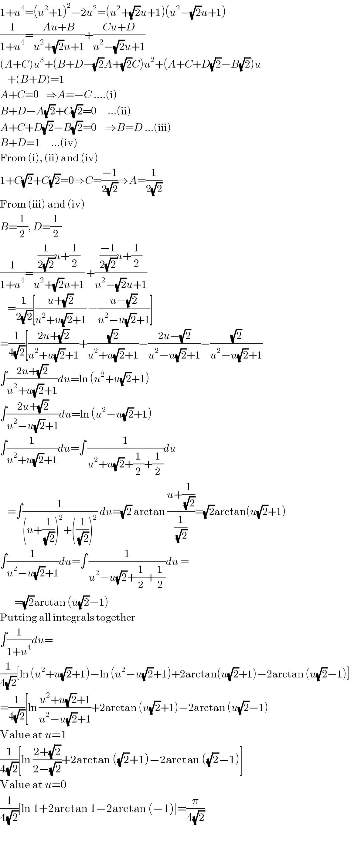 1+u^4 =(u^2 +1)^2 −2u^2 =(u^2 +(√2)u+1)(u^2 −(√2)u+1)  (1/(1+u^4 ))=((Au+B)/(u^2 +(√2)u+1))+((Cu+D)/(u^2 −(√2)u+1))  (A+C)u^3 +(B+D−(√2)A+(√2)C)u^2 +(A+C+D(√2)−B(√2))u      +(B+D)=1  A+C=0    ⇒A=−C ....(i)  B+D−A(√2)+C(√2)=0      ...(ii)  A+C+D(√2)−B(√2)=0     ⇒B=D ...(iii)  B+D=1      ...(iv)  From (i), (ii) and (iv)  1+C(√2)+C(√2)=0⇒C=((−1)/(2(√2)))⇒A=(1/(2(√2)))  From (iii) and (iv)  B=(1/2), D=(1/2)  (1/(1+u^4 ))=(((1/(2(√2)))u+(1/2))/(u^2 +(√2)u+1)) +((((−1)/(2(√2)))u+(1/2))/(u^2 −(√2)u+1))      =(1/(2(√2)))[((u+(√2))/(u^2 +u(√2)+1)) −((u−(√2))/(u^2 −u(√2)+1))]  =(1/(4(√2)))[((2u+(√2))/(u^2 +u(√2)+1))+((√2)/(u^2 +u(√2)+1))−((2u−(√2))/(u^2 −u(√2)+1))−((√2)/(u^2 −u(√2)+1))  ∫((2u+(√2))/(u^2 +u(√2)+1))du=ln (u^2 +u(√2)+1)  ∫((2u+(√2))/(u^2 −u(√2)+1))du=ln (u^2 −u(√2)+1)  ∫(1/(u^2 +u(√2)+1))du=∫ (1/(u^2 +u(√2)+(1/2)+(1/2)))du       =∫(1/((u+(1/(√2)))^2 +((1/(√2)))^2 )) du=(√2) arctan ((u+(1/(√2)))/(1/(√2)))=(√2)arctan(u(√2)+1)  ∫(1/(u^2 −u(√2)+1))du=∫ (1/(u^2 −u(√2)+(1/2)+(1/2)))du =          =(√2)arctan (u(√2)−1)  Putting all integrals together  ∫(1/(1+u^4 ))du=  (1/(4(√2)))[ln (u^2 +u(√2)+1)−ln (u^2 −u(√2)+1)+2arctan(u(√2)+1)−2arctan (u(√2)−1)]  =(1/(4(√2)))[ln ((u^2 +u(√2)+1)/(u^2 −u(√2)+1))+2arctan (u(√2)+1)−2arctan (u(√2)−1)  Value at u=1  (1/(4(√2)))[ln ((2+(√2))/(2−(√2)))+2arctan ((√2)+1)−2arctan ((√2)−1)]  Value at u=0  (1/(4(√2)))[ln 1+2arctan 1−2arctan (−1)]=(π/(4(√2)))  