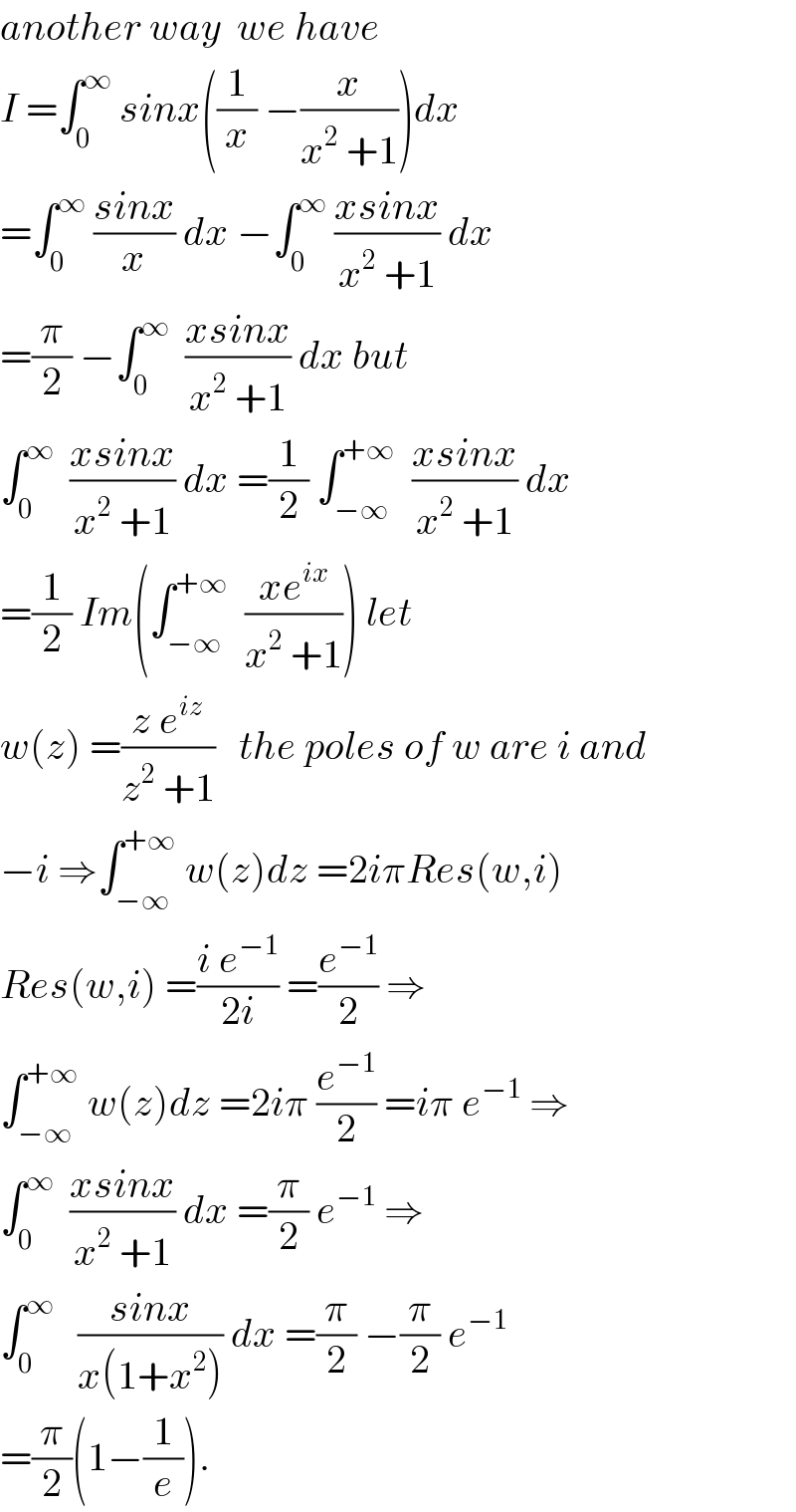 another way  we have  I =∫_0 ^∞  sinx((1/x) −(x/(x^2  +1)))dx  =∫_0 ^∞  ((sinx)/x) dx −∫_0 ^∞  ((xsinx)/(x^2  +1)) dx  =(π/2) −∫_0 ^∞   ((xsinx)/(x^2  +1)) dx but  ∫_0 ^∞   ((xsinx)/(x^2  +1)) dx =(1/2) ∫_(−∞) ^(+∞)   ((xsinx)/(x^2  +1)) dx  =(1/2) Im(∫_(−∞) ^(+∞)   ((xe^(ix) )/(x^2  +1))) let   w(z) =((z e^(iz) )/(z^2  +1))   the poles of w are i and  −i ⇒∫_(−∞) ^(+∞)  w(z)dz =2iπRes(w,i)  Res(w,i) =((i e^(−1) )/(2i)) =(e^(−1) /2) ⇒  ∫_(−∞) ^(+∞)  w(z)dz =2iπ (e^(−1) /2) =iπ e^(−1)  ⇒  ∫_0 ^∞   ((xsinx)/(x^2  +1)) dx =(π/2) e^(−1)  ⇒  ∫_0 ^∞    ((sinx)/(x(1+x^2 ))) dx =(π/2) −(π/2) e^(−1)   =(π/2)(1−(1/e)).  