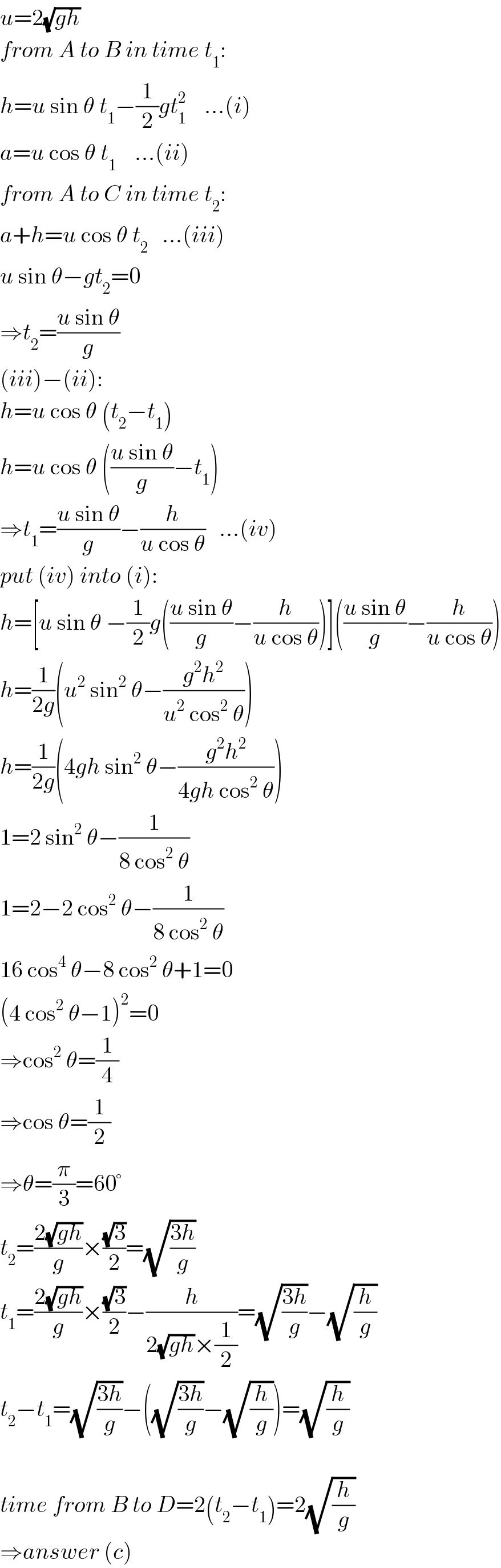 u=2(√(gh))  from A to B in time t_1 :  h=u sin θ t_1 −(1/2)gt_1 ^2     ...(i)  a=u cos θ t_1     ...(ii)  from A to C in time t_2 :  a+h=u cos θ t_2    ...(iii)  u sin θ−gt_2 =0  ⇒t_2 =((u sin θ)/g)  (iii)−(ii):  h=u cos θ (t_2 −t_1 )  h=u cos θ (((u sin θ)/g)−t_1 )  ⇒t_1 =((u sin θ)/g)−(h/(u cos θ))   ...(iv)  put (iv) into (i):  h=[u sin θ −(1/2)g(((u sin θ)/g)−(h/(u cos θ)))](((u sin θ)/g)−(h/(u cos θ)))  h=(1/(2g))(u^2  sin^2  θ−((g^2 h^2 )/(u^2  cos^2  θ)))  h=(1/(2g))(4gh sin^2  θ−((g^2 h^2 )/(4gh cos^2  θ)))  1=2 sin^2  θ−(1/(8 cos^2  θ))  1=2−2 cos^2  θ−(1/(8 cos^2  θ))  16 cos^4  θ−8 cos^2  θ+1=0  (4 cos^2  θ−1)^2 =0  ⇒cos^2  θ=(1/4)  ⇒cos θ=(1/2)  ⇒θ=(π/3)=60°  t_2 =((2(√(gh)))/g)×((√3)/2)=(√((3h)/g))  t_1 =((2(√(gh)))/g)×((√3)/2)−(h/(2(√(gh))×(1/2)))=(√((3h)/g))−(√(h/g))  t_2 −t_1 =(√((3h)/g))−((√((3h)/g))−(√(h/g)))=(√(h/g))    time from B to D=2(t_2 −t_1 )=2(√(h/g))  ⇒answer (c)  