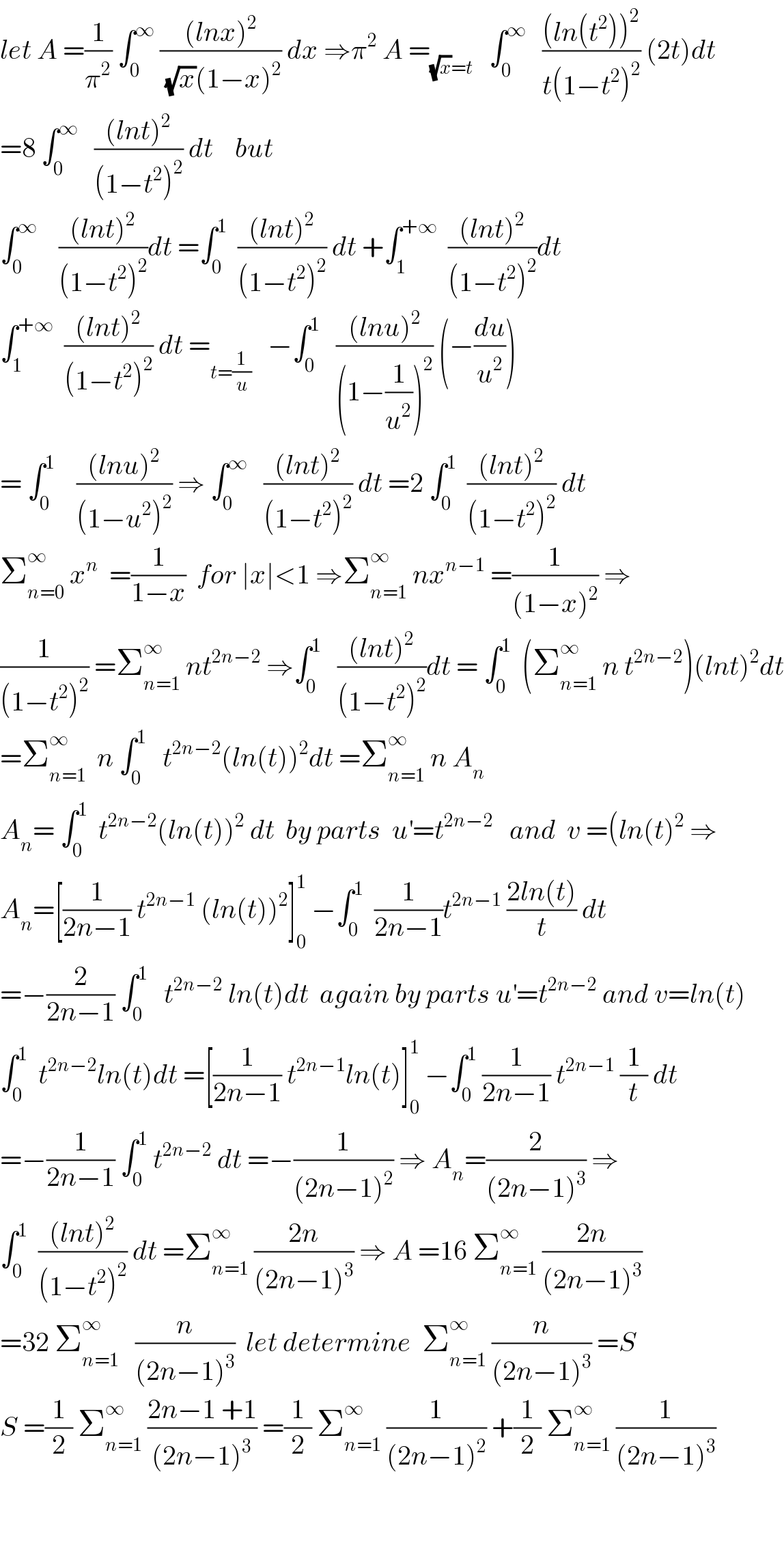 let A =(1/π^2 ) ∫_0 ^∞  (((lnx)^2 )/((√x)(1−x)^2 )) dx ⇒π^2  A =_((√x)=t)    ∫_0 ^∞    (((ln(t^2 ))^2 )/(t(1−t^2 )^2 )) (2t)dt  =8 ∫_0 ^∞    (((lnt)^2 )/((1−t^2 )^2 )) dt    but  ∫_0 ^∞     (((lnt)^2 )/((1−t^2 )^2 ))dt =∫_0 ^1   (((lnt)^2 )/((1−t^2 )^2 )) dt +∫_1 ^(+∞)   (((lnt)^2 )/((1−t^2 )^2 ))dt  ∫_1 ^(+∞)   (((lnt)^2 )/((1−t^2 )^2 )) dt =_(t=(1/u))    −∫_0 ^1    (((lnu)^2 )/((1−(1/u^2 ))^2 )) (−(du/u^2 ))  = ∫_0 ^1     (((lnu)^2 )/((1−u^2 )^2 )) ⇒ ∫_0 ^∞    (((lnt)^2 )/((1−t^2 )^2 )) dt =2 ∫_0 ^1   (((lnt)^2 )/((1−t^2 )^2 )) dt  Σ_(n=0) ^∞  x^n   =(1/(1−x))  for ∣x∣<1 ⇒Σ_(n=1) ^∞  nx^(n−1)  =(1/((1−x)^2 )) ⇒  (1/((1−t^2 )^2 )) =Σ_(n=1) ^∞  nt^(2n−2)  ⇒∫_0 ^1    (((lnt)^2 )/((1−t^2 )^2 ))dt = ∫_0 ^1   (Σ_(n=1) ^∞  n t^(2n−2) )(lnt)^2 dt  =Σ_(n=1) ^∞   n ∫_0 ^1    t^(2n−2) (ln(t))^2 dt =Σ_(n=1) ^∞  n A_n   A_n = ∫_0 ^1   t^(2n−2) (ln(t))^2  dt  by parts  u^′ =t^(2n−2)    and  v =(ln(t)^2  ⇒  A_n =[(1/(2n−1)) t^(2n−1)  (ln(t))^2 ]_0 ^1  −∫_0 ^1   (1/(2n−1))t^(2n−1)  ((2ln(t))/t) dt  =−(2/(2n−1)) ∫_0 ^1    t^(2n−2)  ln(t)dt  again by parts u^′ =t^(2n−2)  and v=ln(t)  ∫_0 ^1   t^(2n−2) ln(t)dt =[(1/(2n−1)) t^(2n−1) ln(t)]_0 ^1  −∫_0 ^1  (1/(2n−1)) t^(2n−1)  (1/t) dt  =−(1/(2n−1)) ∫_0 ^1  t^(2n−2)  dt =−(1/((2n−1)^2 )) ⇒ A_n =(2/((2n−1)^3 )) ⇒  ∫_0 ^1   (((lnt)^2 )/((1−t^2 )^2 )) dt =Σ_(n=1) ^∞  ((2n)/((2n−1)^3 )) ⇒ A =16 Σ_(n=1) ^∞  ((2n)/((2n−1)^3 ))  =32 Σ_(n=1) ^(∞   )    (n/((2n−1)^3 ))  let determine  Σ_(n=1) ^∞  (n/((2n−1)^3 )) =S  S =(1/2) Σ_(n=1) ^∞  ((2n−1 +1)/((2n−1)^3 )) =(1/2) Σ_(n=1) ^∞  (1/((2n−1)^2 )) +(1/2) Σ_(n=1) ^∞  (1/((2n−1)^3 ))      