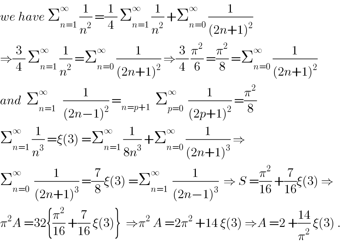 we have Σ_(n=1) ^∞  (1/n^2 ) =(1/4) Σ_(n=1) ^∞  (1/n^2 ) +Σ_(n=0) ^∞  (1/((2n+1)^2 ))  ⇒(3/4) Σ_(n=1) ^∞  (1/n^2 ) =Σ_(n=0) ^∞  (1/((2n+1)^2 )) ⇒(3/4) (π^2 /6) =(π^2 /8) =Σ_(n=0) ^∞  (1/((2n+1)^2 ))  and  Σ_(n=1) ^∞    (1/((2n−1)^2 )) =_(n=p+1)   Σ_(p=0) ^∞   (1/((2p+1)^2 )) =(π^2 /8)    Σ_(n=1) ^∞  (1/n^3 ) =ξ(3) =Σ_(n=1) ^∞  (1/(8n^3 )) +Σ_(n=0) ^∞  (1/((2n+1)^3 )) ⇒  Σ_(n=0) ^∞   (1/((2n+1)^3 )) =(7/8)ξ(3) =Σ_(n=1) ^∞   (1/((2n−1)^3 ))  ⇒ S =(π^2 /(16)) +(7/(16))ξ(3) ⇒  π^2 A =32{(π^2 /(16)) +(7/(16)) ξ(3)}  ⇒π^2  A =2π^2  +14 ξ(3) ⇒A =2 +((14)/π^2 ) ξ(3) .  