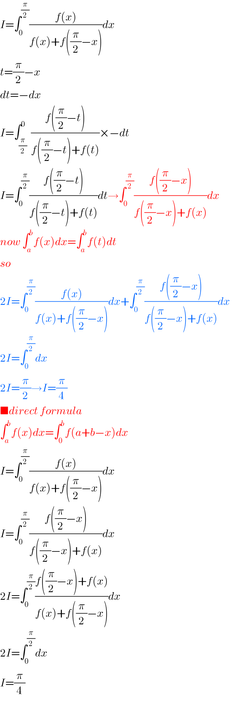 I=∫_0 ^(π/2) ((f(x))/(f(x)+f((π/2)−x)))dx  t=(π/2)−x  dt=−dx  I=∫_(π/2) ^0  ((f((π/2)−t))/(f((π/2)−t)+f(t)))×−dt  I=∫_0 ^(π/2) ((f((π/2)−t))/(f((π/2)−t)+f(t)))dt→∫_0 ^(π/2) ((f((π/2)−x))/(f((π/2)−x)+f(x)))dx  now ∫_a ^b f(x)dx=∫_a ^b f(t)dt  so  2I=∫_0 ^(π/2) ((f(x))/(f(x)+f((π/2)−x)))dx+∫_0 ^(π/2) ((f((π/2)−x))/(f((π/2)−x)+f(x)))dx  2I=∫_0 ^(π/2) dx  2I=(π/2)→I=(π/4)  ■direct formula  ∫_a ^b f(x)dx=∫_0 ^b f(a+b−x)dx  I=∫_0 ^(π/2) ((f(x))/(f(x)+f((π/2)−x)))dx  I=∫_0 ^(π/2) ((f((π/2)−x))/(f((π/2)−x)+f(x)))dx  2I=∫_0 ^(π/2) ((f((π/2)−x)+f(x))/(f(x)+f((π/2)−x)))dx  2I=∫_0 ^(π/2) dx  I=(π/4)  
