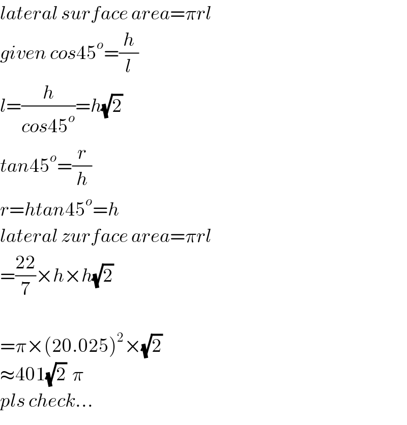 lateral surface area=πrl  given cos45^o =(h/l)  l=(h/(cos45^o ))=h(√2)  tan45^o =(r/h)  r=htan45^o =h  lateral zurface area=πrl  =((22)/7)×h×h(√2)     =π×(20.025)^2 ×(√2)   ≈401(√2)  π  pls check...  