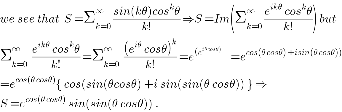 we see that  S =Σ_(k=0) ^∞  ((sin(kθ)cos^k θ)/(k!)) ⇒S =Im(Σ_(k=0) ^∞  ((e^(ikθ)  cos^k θ)/(k!))) but  Σ_(k=0) ^∞   ((e^(ikθ)  cos^k θ)/(k!)) =Σ_(k=0) ^∞   (((e^(iθ)  cosθ)^k )/(k!)) =e^((e^(iθcosθ)) )     =e^(cos(θ cosθ) +isin(θ cosθ)))   =e^(cos(θ cosθ)) { cos(sin(θcosθ) +i sin(sin(θ cosθ)) } ⇒  S =e^(cos(θ cosθ))  sin(sin(θ cosθ)) .  