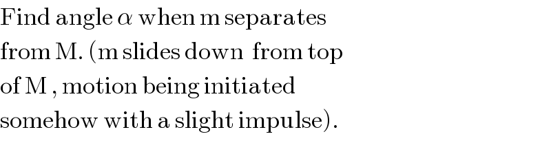 Find angle α when m separates  from M. (m slides down  from top  of M , motion being initiated  somehow with a slight impulse).  