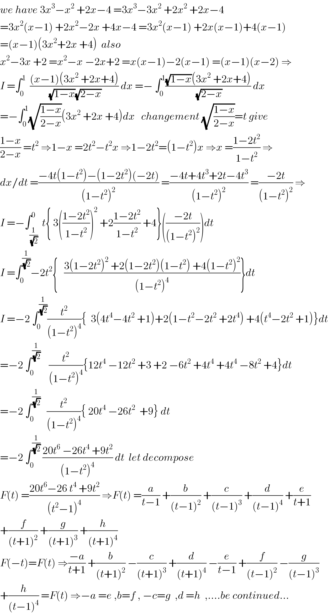 we have 3x^3 −x^2  +2x−4 =3x^3 −3x^2  +2x^2  +2x−4  =3x^2 (x−1) +2x^2 −2x +4x−4 =3x^2 (x−1) +2x(x−1)+4(x−1)  =(x−1)(3x^2 +2x +4)  also   x^2 −3x +2 =x^2 −x −2x+2 =x(x−1)−2(x−1) =(x−1)(x−2) ⇒  I =∫_0 ^1   (((x−1)(3x^2  +2x+4))/((√(1−x))(√(2−x)))) dx =− ∫_0 ^1 (((√(1−x))(3x^2  +2x+4))/(√(2−x))) dx  =−∫_0 ^1 (√((1−x)/(2−x)))(3x^2  +2x +4)dx   changement (√((1−x)/(2−x)))=t give  ((1−x)/(2−x)) =t^2  ⇒1−x =2t^2 −t^2 x ⇒1−2t^2 =(1−t^2 )x ⇒x =((1−2t^2 )/(1−t^2 )) ⇒  dx/dt =((−4t(1−t^2 )−(1−2t^2 )(−2t))/((1−t^2 )^2 )) =((−4t+4t^3 +2t−4t^3 )/((1−t^2 )^2 )) =((−2t)/((1−t^2 )^2 )) ⇒  I =−∫_(1/(√2)) ^0  t{ 3(((1−2t^2 )/(1−t^2 )))^2  +2((1−2t^2 )/(1−t^2 )) +4}(((−2t)/((1−t^2 )^2 )))dt  I =∫_0 ^(1/(√2)) −2t^2 {   ((3(1−2t^2 )^2  +2(1−2t^2 )(1−t^2 ) +4(1−t^2 )^2 )/((1−t^2 )^4 ))}dt  I =−2 ∫_0 ^(1/(√2)) (t^2 /((1−t^2 )^4 )){  3(4t^4 −4t^2  +1)+2(1−t^2 −2t^2  +2t^4 ) +4(t^4 −2t^2  +1)}dt  =−2 ∫_0 ^(1/(√2))     (t^2 /((1−t^2 )^4 )){12t^4  −12t^2  +3 +2 −6t^2  +4t^4  +4t^4  −8t^2  +4}dt  =−2 ∫_0 ^(1/(√2))    (t^2 /((1−t^2 )^4 )){ 20t^4  −26t^2   +9} dt  =−2 ∫_0 ^(1/(√2))  ((20t^6  −26t^4  +9t^2 )/((1−t^2 )^4 )) dt  let decompose   F(t) =((20t^6 −26 t^4  +9t^2 )/((t^2 −1)^4 )) ⇒F(t) =(a/(t−1)) +(b/((t−1)^2 )) +(c/((t−1)^3 )) +(d/((t−1)^4 )) +(e/(t+1))  +(f/((t+1)^2 )) +(g/((t+1)^3 )) +(h/((t+1)^4 ))  F(−t)=F(t) ⇒((−a)/(t+1)) +(b/((t+1)^2 )) −(c/((t+1)^3 )) +(d/((t+1)^4 )) −(e/(t−1)) +(f/((t−1)^2 )) −(g/((t−1)^3 ))  +(h/((t−1)^4 )) =F(t) ⇒−a =e ,b=f , −c=g  ,d =h  ,....be continued...  