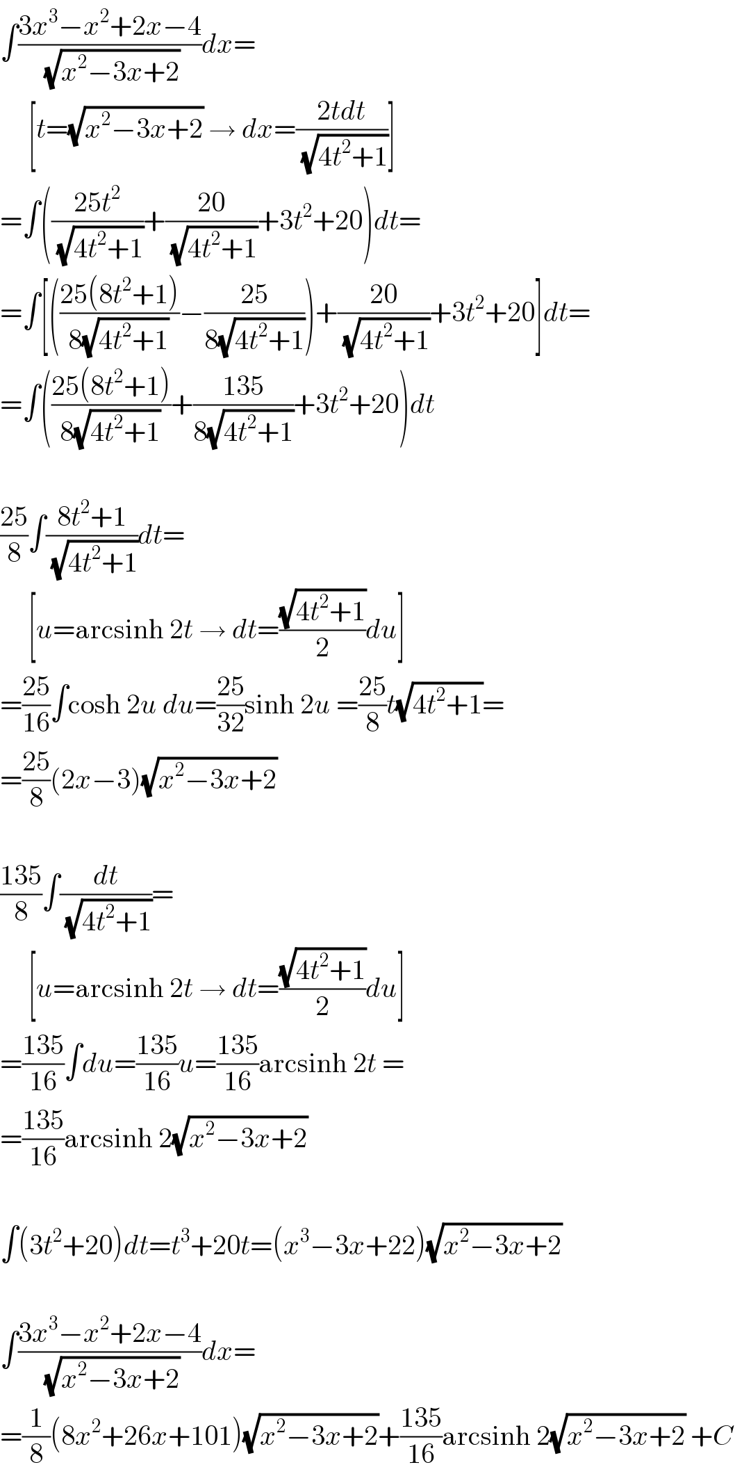 ∫((3x^3 −x^2 +2x−4)/(√(x^2 −3x+2)))dx=       [t=(√(x^2 −3x+2)) → dx=((2tdt)/(√(4t^2 +1)))]  =∫(((25t^2 )/(√(4t^2 +1)))+((20)/(√(4t^2 +1)))+3t^2 +20)dt=  =∫[(((25(8t^2 +1))/(8(√(4t^2 +1))))−((25)/(8(√(4t^2 +1)))))+((20)/(√(4t^2 +1)))+3t^2 +20]dt=  =∫(((25(8t^2 +1))/(8(√(4t^2 +1))))+((135)/(8(√(4t^2 +1))))+3t^2 +20)dt    ((25)/8)∫((8t^2 +1)/(√(4t^2 +1)))dt=       [u=arcsinh 2t → dt=((√(4t^2 +1))/2)du]  =((25)/(16))∫cosh 2u du=((25)/(32))sinh 2u =((25)/8)t(√(4t^2 +1))=  =((25)/8)(2x−3)(√(x^2 −3x+2))    ((135)/8)∫(dt/(√(4t^2 +1)))=       [u=arcsinh 2t → dt=((√(4t^2 +1))/2)du]  =((135)/(16))∫du=((135)/(16))u=((135)/(16))arcsinh 2t =  =((135)/(16))arcsinh 2(√(x^2 −3x+2))    ∫(3t^2 +20)dt=t^3 +20t=(x^3 −3x+22)(√(x^2 −3x+2))    ∫((3x^3 −x^2 +2x−4)/(√(x^2 −3x+2)))dx=  =(1/8)(8x^2 +26x+101)(√(x^2 −3x+2))+((135)/(16))arcsinh 2(√(x^2 −3x+2)) +C  