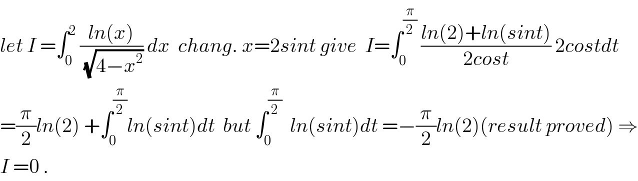 let I =∫_0 ^2  ((ln(x))/(√(4−x^2 ))) dx  chang. x=2sint give  I=∫_0 ^(π/2)  ((ln(2)+ln(sint))/(2cost)) 2costdt  =(π/2)ln(2) +∫_0 ^(π/2) ln(sint)dt  but ∫_0 ^(π/2)   ln(sint)dt =−(π/2)ln(2)(result proved) ⇒  I =0 .  