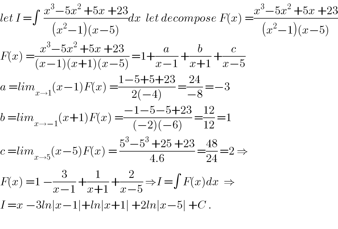 let I =∫  ((x^3 −5x^2  +5x +23)/((x^2 −1)(x−5)))dx  let decompose F(x) =((x^3 −5x^2  +5x +23)/((x^2 −1)(x−5)))  F(x) =((x^3 −5x^2  +5x +23)/((x−1)(x+1)(x−5))) =1+(a/(x−1)) +(b/(x+1)) +(c/(x−5))  a =lim_(x→1) (x−1)F(x) =((1−5+5+23)/(2(−4))) =((24)/(−8)) =−3  b =lim_(x→−1) (x+1)F(x) =((−1−5−5+23)/((−2)(−6))) =((12)/(12)) =1  c =lim_(x→5) (x−5)F(x) = ((5^3 −5^3  +25 +23)/(4.6)) =((48)/(24)) =2 ⇒  F(x) =1 −(3/(x−1)) +(1/(x+1)) +(2/(x−5)) ⇒I =∫ F(x)dx  ⇒  I =x −3ln∣x−1∣+ln∣x+1∣ +2ln∣x−5∣ +C .    