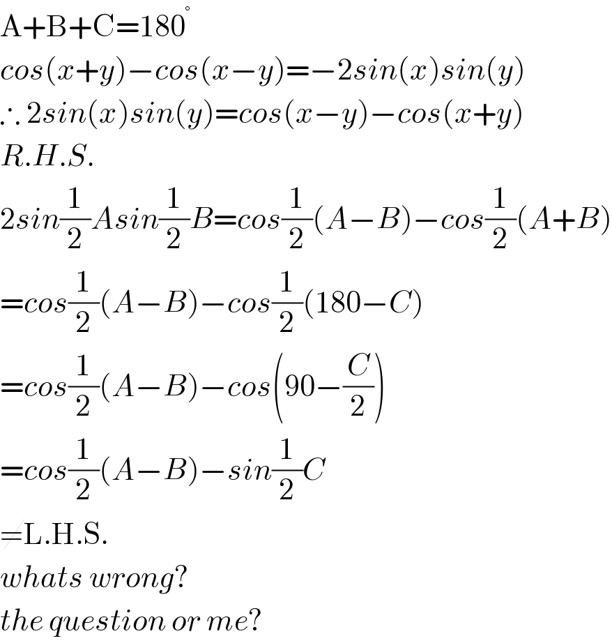 A+B+C=180^°   cos(x+y)−cos(x−y)=−2sin(x)sin(y)  ∴ 2sin(x)sin(y)=cos(x−y)−cos(x+y)  R.H.S.  2sin(1/2)Asin(1/2)B=cos(1/2)(A−B)−cos(1/2)(A+B)  =cos(1/2)(A−B)−cos(1/2)(180−C)  =cos(1/2)(A−B)−cos(90−(C/2))  =cos(1/2)(A−B)−sin(1/2)C  ≠L.H.S.  whats wrong?  the question or me?  