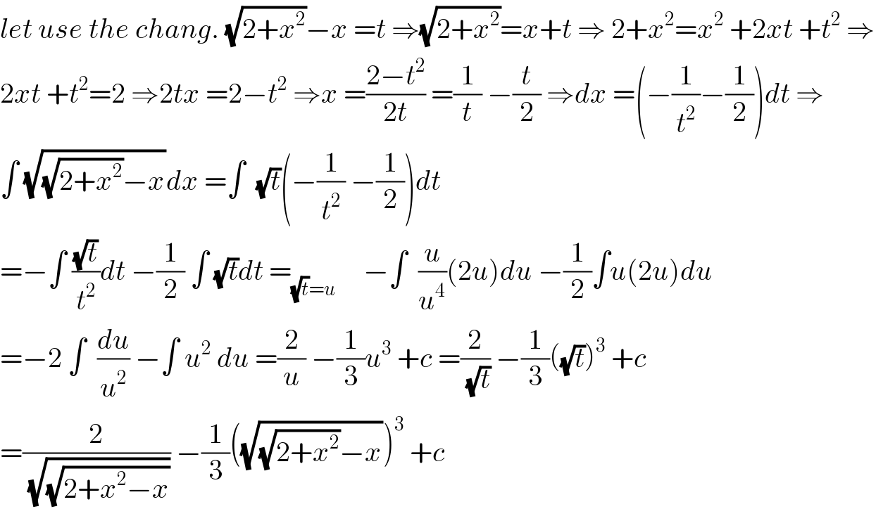 let use the chang. (√(2+x^2 ))−x =t ⇒(√(2+x^2 ))=x+t ⇒ 2+x^2 =x^2  +2xt +t^2  ⇒  2xt +t^2 =2 ⇒2tx =2−t^2  ⇒x =((2−t^2 )/(2t)) =(1/t) −(t/2) ⇒dx =(−(1/t^2 )−(1/2))dt ⇒  ∫ (√((√(2+x^2 ))−x))dx =∫  (√t)(−(1/t^2 ) −(1/2))dt  =−∫ ((√t)/t^2 )dt −(1/2) ∫ (√t)dt =_((√t)=u)      −∫  (u/u^4 )(2u)du −(1/2)∫u(2u)du  =−2 ∫  (du/u^2 ) −∫ u^2  du =(2/u) −(1/3)u^3  +c =(2/(√t)) −(1/3)((√t))^3  +c  =(2/(√(√(2+x^2 −x)))) −(1/3)((√((√(2+x^2 ))−x)))^3  +c  