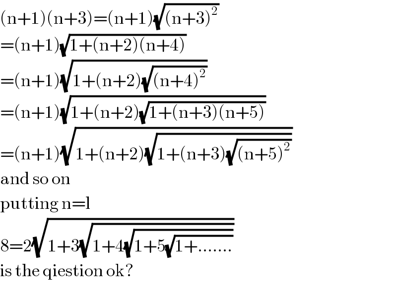 (n+1)(n+3)=(n+1)(√((n+3)^2 ))  =(n+1)(√(1+(n+2)(n+4)))  =(n+1)(√(1+(n+2)(√((n+4)^2 ))))  =(n+1)(√(1+(n+2)(√(1+(n+3)(n+5)))))  =(n+1)(√(1+(n+2)(√(1+(n+3)(√((n+5)^2 ))))))  and so on  putting n=l  8=2(√(1+3(√(1+4(√(1+5(√(1+.......))))))))  is the qiestion ok?  