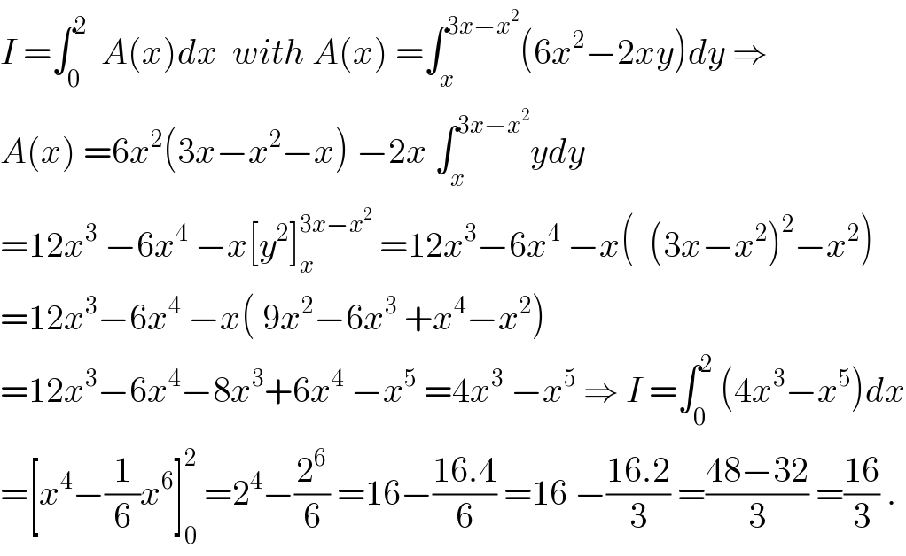 I =∫_0 ^2   A(x)dx  with A(x) =∫_x ^(3x−x^2 ) (6x^2 −2xy)dy ⇒  A(x) =6x^2 (3x−x^2 −x) −2x ∫_x ^(3x−x^2 ) ydy  =12x^3  −6x^4  −x[y^2 ]_x ^(3x−x^2 )  =12x^3 −6x^4  −x(  (3x−x^2 )^2 −x^2 )  =12x^3 −6x^4  −x( 9x^2 −6x^3  +x^4 −x^2 )  =12x^3 −6x^4 −8x^3 +6x^4  −x^5  =4x^3  −x^5  ⇒ I =∫_0 ^2  (4x^3 −x^5 )dx  =[x^4 −(1/6)x^6 ]_0 ^2  =2^4 −(2^6 /6) =16−((16.4)/6) =16 −((16.2)/3) =((48−32)/3) =((16)/3) .  