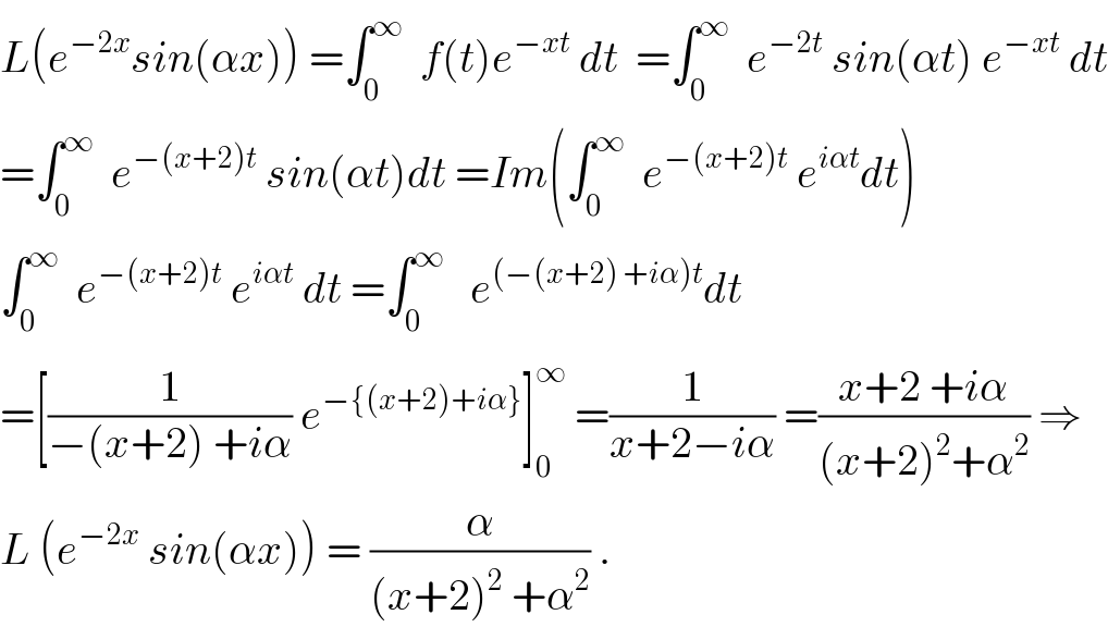 L(e^(−2x) sin(αx)) =∫_0 ^∞   f(t)e^(−xt)  dt  =∫_0 ^∞   e^(−2t)  sin(αt) e^(−xt)  dt  =∫_0 ^∞   e^(−(x+2)t)  sin(αt)dt =Im(∫_0 ^∞   e^(−(x+2)t)  e^(iαt) dt)  ∫_0 ^∞   e^(−(x+2)t)  e^(iαt)  dt =∫_0 ^∞    e^((−(x+2) +iα)t) dt  =[(1/(−(x+2) +iα)) e^(−{(x+2)+iα}) ]_0 ^∞  =(1/(x+2−iα)) =((x+2 +iα)/((x+2)^2 +α^2 )) ⇒  L (e^(−2x)  sin(αx)) = (α/((x+2)^2  +α^2 )) .  