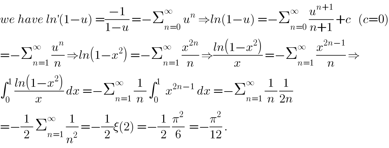 we have ln^′ (1−u) =((−1)/(1−u)) =−Σ_(n=0) ^∞  u^n  ⇒ln(1−u) =−Σ_(n=0) ^∞  (u^(n+1) /(n+1)) +c   (c=0)  =−Σ_(n=1) ^∞  (u^n /n) ⇒ln(1−x^2 ) =−Σ_(n=1) ^∞  (x^(2n) /n) ⇒((ln(1−x^2 ))/x) =−Σ_(n=1) ^∞  (x^(2n−1) /n) ⇒  ∫_0 ^1  ((ln(1−x^2 ))/x) dx =−Σ_(n=1) ^∞  (1/n) ∫_0 ^1   x^(2n−1)  dx =−Σ_(n=1) ^∞  (1/n) (1/(2n))  =−(1/2) Σ_(n=1) ^∞  (1/n^2 ) =−(1/2)ξ(2) =−(1/2) (π^2 /6)  =−(π^2 /(12)) .  