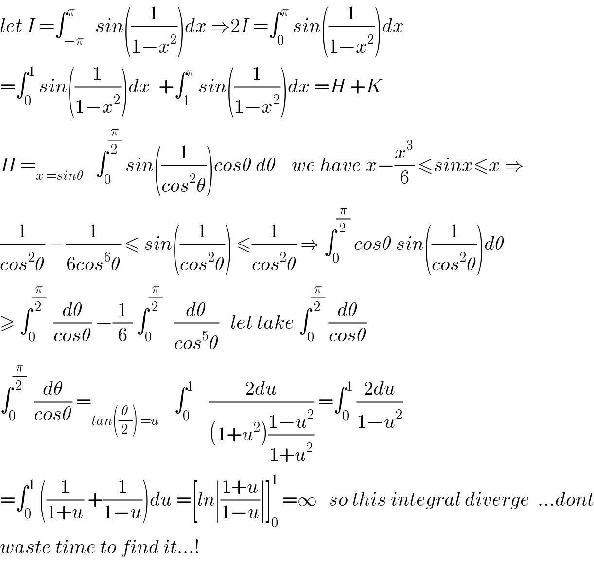let I =∫_(−π) ^π   sin((1/(1−x^2 )))dx ⇒2I =∫_0 ^π  sin((1/(1−x^2 )))dx  =∫_0 ^1  sin((1/(1−x^2 )))dx  +∫_1 ^π  sin((1/(1−x^2 )))dx =H +K  H =_(x =sinθ)    ∫_0 ^(π/2)  sin((1/(cos^2 θ)))cosθ dθ    we have x−(x^3 /6) ≤sinx≤x ⇒  (1/(cos^2 θ)) −(1/(6cos^6 θ)) ≤ sin((1/(cos^2 θ))) ≤(1/(cos^2 θ)) ⇒ ∫_0 ^(π/2)  cosθ sin((1/(cos^2 θ)))dθ   ≥ ∫_0 ^(π/2)   (dθ/(cosθ)) −(1/6) ∫_0 ^(π/2)    (dθ/(cos^5 θ))   let take ∫_0 ^(π/2)  (dθ/(cosθ))  ∫_0 ^(π/2)   (dθ/(cosθ)) =_(tan((θ/2)) =u)     ∫_0 ^1     ((2du)/((1+u^2 )((1−u^2 )/(1+u^2 )))) =∫_0 ^1  ((2du)/(1−u^2 ))  =∫_0 ^1  ((1/(1+u)) +(1/(1−u)))du =[ln∣((1+u)/(1−u))∣]_0 ^1  =∞   so this integral diverge  ...dont  waste time to find it...!  