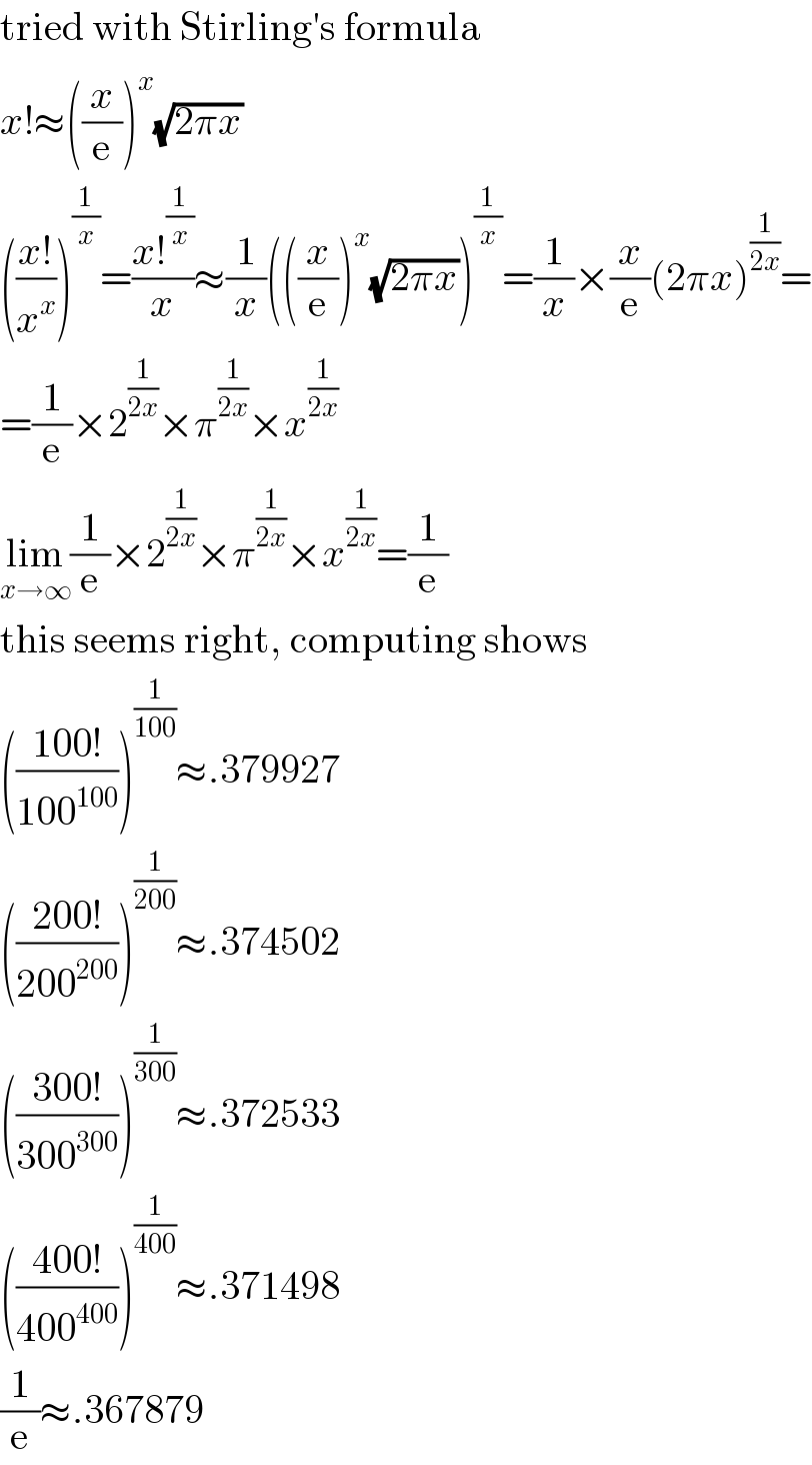 tried with Stirling′s formula  x!≈((x/e))^x (√(2πx))  (((x!)/x^x ))^(1/x) =((x!^(1/x) )/x)≈(1/x)(((x/e))^x (√(2πx)))^(1/x) =(1/x)×(x/e)(2πx)^(1/(2x)) =  =(1/e)×2^(1/(2x)) ×π^(1/(2x)) ×x^(1/(2x))   lim_(x→∞) (1/e)×2^(1/(2x)) ×π^(1/(2x)) ×x^(1/(2x)) =(1/e)  this seems right, computing shows  (((100!)/(100^(100) )))^(1/(100)) ≈.379927  (((200!)/(200^(200) )))^(1/(200)) ≈.374502  (((300!)/(300^(300) )))^(1/(300)) ≈.372533  (((400!)/(400^(400) )))^(1/(400)) ≈.371498  (1/e)≈.367879  