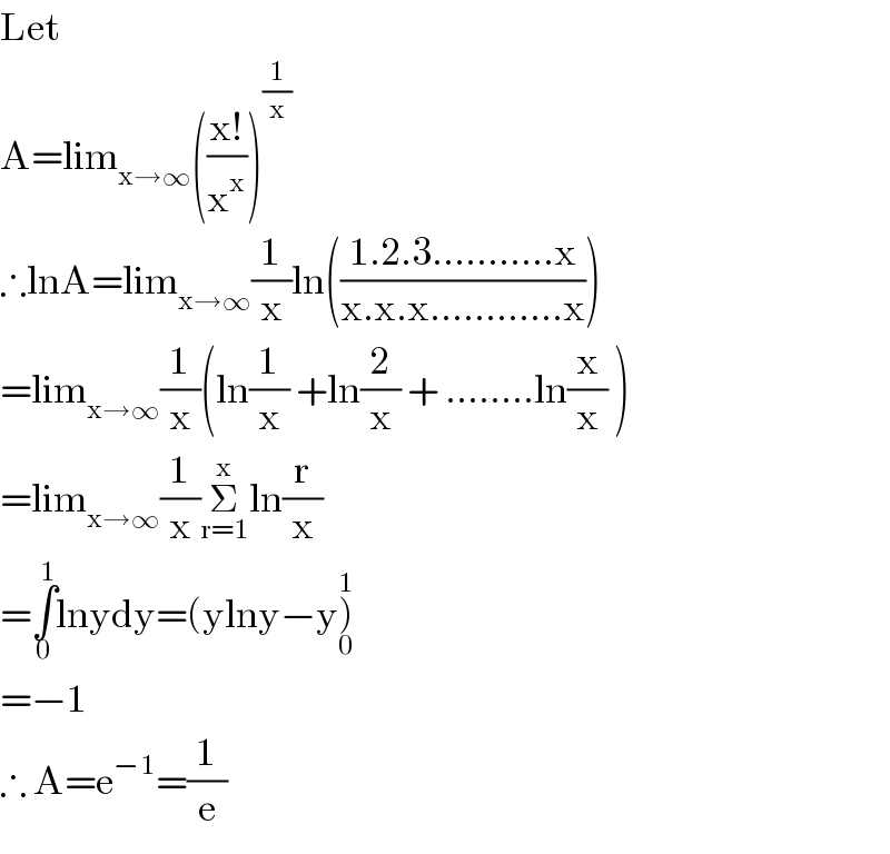 Let   A=lim_(x→∞) (((x!)/x^x ))^(1/x)   ∴lnA=lim_(x→∞) (1/x)ln(((1.2.3...........x)/(x.x.x............x)))  =lim_(x→∞) (1/x)(ln(1/x) +ln(2/x) + ........ln(x/x) )  =lim_(x→∞) (1/x)Σ_(r=1) ^x ln(r/x)  =∫_0 ^1 lnydy=(ylny−y)_0 ^1   =−1  ∴ A=e^(−1) =(1/e)  