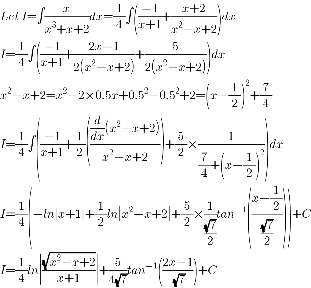 Let I=∫(x/(x^3 +x+2))dx=(1/4)∫(((−1)/(x+1))+((x+2)/(x^2 −x+2)))dx  I=(1/4)∫(((−1)/(x+1))+((2x−1)/(2(x^2 −x+2)))+(5/(2(x^2 −x+2))))dx  x^2 −x+2=x^2 −2×0.5x+0.5^2 −0.5^2 +2=(x−(1/2))^2 +(7/4)  I=(1/4)∫(((−1)/(x+1))+(1/2)((((d/dx)(x^2 −x+2))/(x^2 −x+2)))+(5/2)×(1/((7/4)+(x−(1/2))^2 )))dx  I=(1/4)(−ln∣x+1∣+(1/2)ln∣x^2 −x+2∣+(5/2)×(1/((√7)/2))tan^(−1) (((x−(1/2))/((√7)/2))))+C  I=(1/4)ln∣((√(x^2 −x+2))/(x+1))∣+(5/(4(√7)))tan^(−1) (((2x−1)/(√7)))+C  