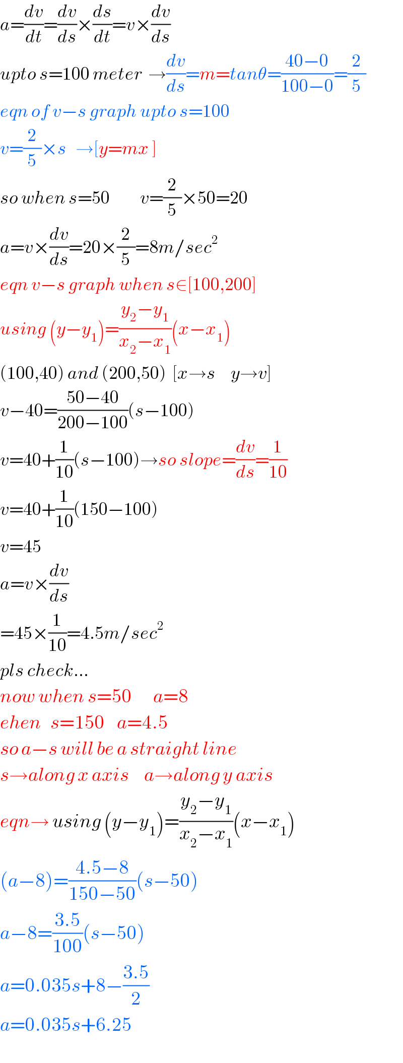 a=(dv/dt)=(dv/ds)×(ds/dt)=v×(dv/ds)  upto s=100 meter  →(dv/ds)=m=tanθ=((40−0)/(100−0))=(2/5)  eqn of v−s graph upto s=100  v=(2/5)×s   →[y=mx ]  so when s=50          v=(2/5)×50=20  a=v×(dv/ds)=20×(2/5)=8m/sec^2   eqn v−s graph when s∈[100,200]  using (y−y_1 )=((y_2 −y_1 )/(x_2 −x_1 ))(x−x_1 )  (100,40) and (200,50)  [x→s     y→v]  v−40=((50−40)/(200−100))(s−100)  v=40+(1/(10))(s−100)→so slope=(dv/ds)=(1/(10))  v=40+(1/(10))(150−100)  v=45  a=v×(dv/ds)  =45×(1/(10))=4.5m/sec^2   pls check...  now when s=50       a=8  ehen   s=150    a=4.5  so a−s will be a straight line  s→along x axis     a→along y axis  eqn→ using (y−y_1 )=((y_2 −y_1 )/(x_2 −x_1 ))(x−x_1 )  (a−8)=((4.5−8)/(150−50))(s−50)  a−8=((3.5)/(100))(s−50)  a=0.035s+8−((3.5)/2)  a=0.035s+6.25  