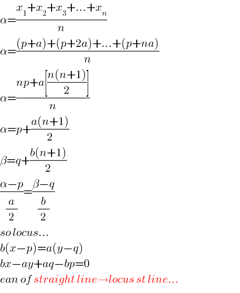 α=((x_1 +x_2 +x_3 +...+x_n )/n)  α=(((p+a)+(p+2a)+...+(p+na))/n)  α=((np+a[((n(n+1))/2)])/n)  α=p+((a(n+1))/2)  β=q+((b(n+1))/2)  ((α−p)/(a/2))=((β−q)/(b/2))  so locus...  b(x−p)=a(y−q)  bx−ay+aq−bp=0  ean of straight line→locus st line...  