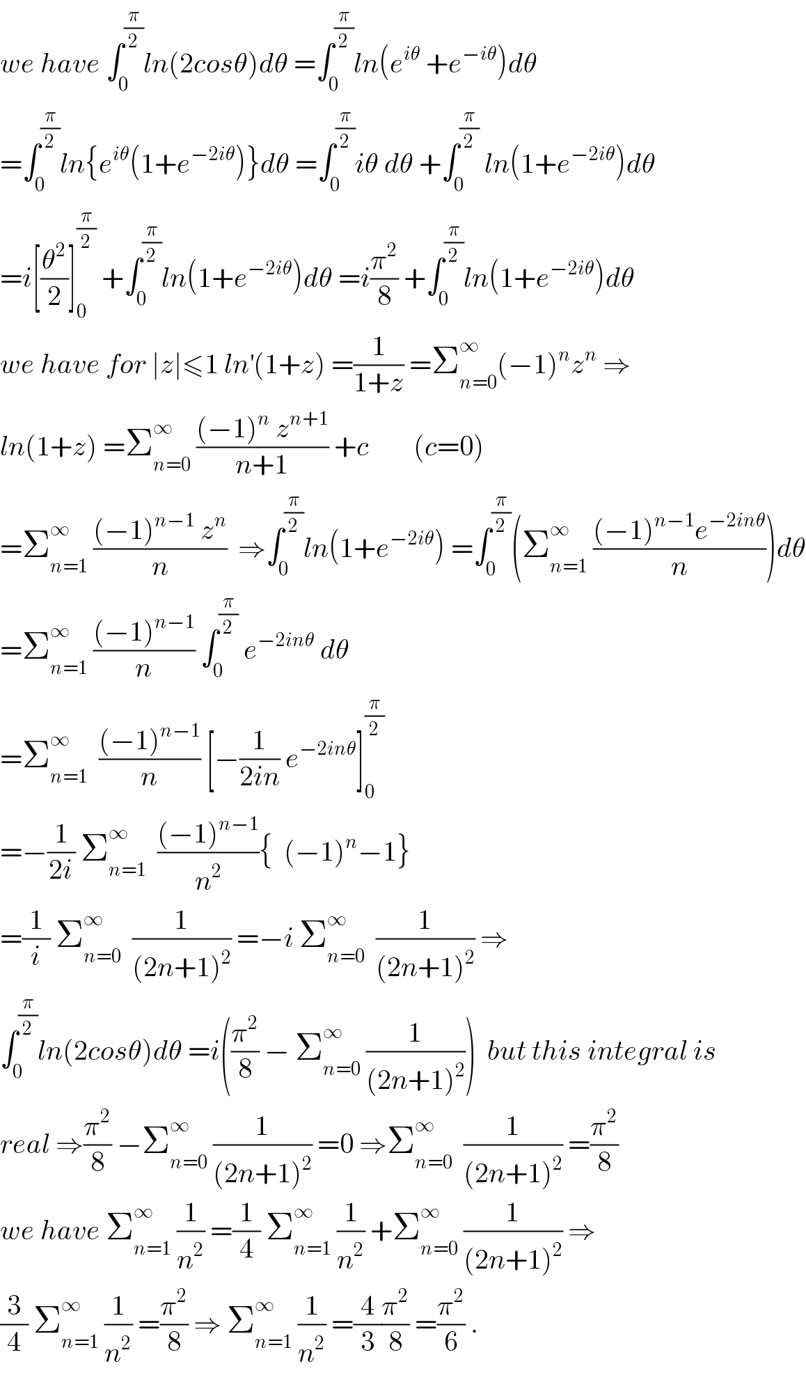 we have ∫_0 ^(π/2) ln(2cosθ)dθ =∫_0 ^(π/2) ln(e^(iθ)  +e^(−iθ) )dθ  =∫_0 ^(π/2) ln{e^(iθ) (1+e^(−2iθ) )}dθ =∫_0 ^(π/2) iθ dθ +∫_0 ^(π/2)  ln(1+e^(−2iθ) )dθ  =i[(θ^2 /2)]_0 ^(π/2)  +∫_0 ^(π/2) ln(1+e^(−2iθ) )dθ =i(π^2 /8) +∫_0 ^(π/2) ln(1+e^(−2iθ) )dθ  we have for ∣z∣≤1 ln^′ (1+z) =(1/(1+z)) =Σ_(n=0) ^∞ (−1)^n z^n  ⇒  ln(1+z) =Σ_(n=0) ^∞  (((−1)^n  z^(n+1) )/(n+1)) +c        (c=0)  =Σ_(n=1) ^∞  (((−1)^(n−1)  z^n )/n)  ⇒∫_0 ^(π/2) ln(1+e^(−2iθ) ) =∫_0 ^(π/2) (Σ_(n=1) ^∞  (((−1)^(n−1) e^(−2inθ) )/n))dθ  =Σ_(n=1) ^∞  (((−1)^(n−1) )/n) ∫_0 ^(π/2)  e^(−2inθ)  dθ  =Σ_(n=1) ^∞   (((−1)^(n−1) )/n) [−(1/(2in)) e^(−2inθ) ]_0 ^(π/2)   =−(1/(2i)) Σ_(n=1) ^∞   (((−1)^(n−1) )/n^2 ){  (−1)^n −1}  =(1/i) Σ_(n=0) ^∞   (1/((2n+1)^2 )) =−i Σ_(n=0) ^∞   (1/((2n+1)^2 )) ⇒  ∫_0 ^(π/2) ln(2cosθ)dθ =i((π^2 /8) − Σ_(n=0) ^∞  (1/((2n+1)^2 )))  but this integral is  real ⇒(π^2 /8) −Σ_(n=0) ^∞  (1/((2n+1)^2 )) =0 ⇒Σ_(n=0) ^∞   (1/((2n+1)^2 )) =(π^2 /8)  we have Σ_(n=1) ^∞  (1/n^2 ) =(1/4) Σ_(n=1) ^∞  (1/n^2 ) +Σ_(n=0) ^∞  (1/((2n+1)^2 )) ⇒  (3/4) Σ_(n=1) ^∞  (1/n^2 ) =(π^2 /8) ⇒ Σ_(n=1) ^∞  (1/n^2 ) =(4/3)(π^2 /8) =(π^2 /6) .  