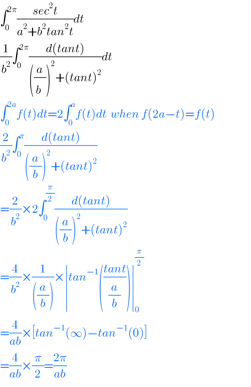 ∫_0 ^(2π) ((sec^2 t)/(a^2 +b^2 tan^2 t))dt  (1/b^2 )∫_0 ^(2π) ((d(tant))/(((a/b^ ))^2 +(tant)^2 ))dt  ∫_0 ^(2a) f(t)dt=2∫_0 ^a f(t)dt  when f(2a−t)=f(t)  (2/b^2 )∫_0 ^π ((d(tant))/(((a/b))^2 +(tant)^2 ))  =(2/b^2 )×2∫_0 ^(π/2) ((d(tant))/(((a/b))^2 +(tant)^2 ))  =(4/b^2 )×(1/(((a/b))))×∣tan^(−1) (((tant)/(a/b)))∣_0 ^(π/2)   =(4/(ab))×[tan^(−1) (∞)−tan^(−1) (0)]  =(4/(ab))×(π/2)=((2π)/(ab))  