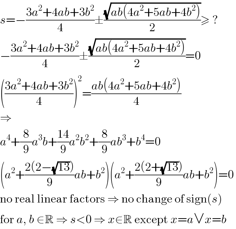 s=−((3a^2 +4ab+3b^2 )/4)±((√(ab(4a^2 +5ab+4b^2 )))/2)≥ ?  −((3a^2 +4ab+3b^2 )/4)±((√(ab(4a^2 +5ab+4b^2 )))/2)=0  (((3a^2 +4ab+3b^2 )/4))^2 =((ab(4a^2 +5ab+4b^2 ))/4)  ⇒  a^4 +(8/9)a^3 b+((14)/9)a^2 b^2 +(8/9)ab^3 +b^4 =0  (a^2 +((2(2−(√(13))))/9)ab+b^2 )(a^2 +((2(2+(√(13))))/9)ab+b^2 )=0  no real linear factors ⇒ no change of sign(s)  for a, b ∈R ⇒ s<0 ⇒ x∉R except x=a∨x=b  