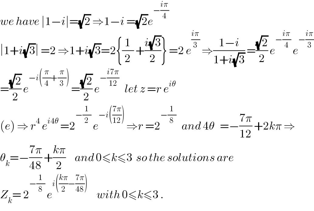 we have ∣1−i∣=(√2) ⇒1−i =(√2)e^(−((iπ)/4))   ∣1+i(√3)∣ =2 ⇒1+i(√3)=2{(1/2) +((i(√3))/2)} =2 e^((iπ)/3)  ⇒((1−i)/(1+i(√3))) =((√2)/2) e^(−((iπ)/4))  e^(−((iπ)/3))   =((√2)/2) e^(−i((π/4)+(π/3)))  =((√2)/2) e^(−((i7π)/(12)))    let z =r e^(iθ)   (e) ⇒ r^4  e^(i4θ)  =2^(−(1/2))  e^(−i(((7π)/(12))))  ⇒r =2^(−(1/8))    and 4θ   =−((7π)/(12)) +2kπ ⇒  θ_k =−((7π)/(48)) +((kπ)/2)     and 0≤k≤3  so the solutions are   Z_k = 2^(−(1/8))  e^(i(((kπ)/2)−((7π)/(48))))      with 0≤k≤3 .  