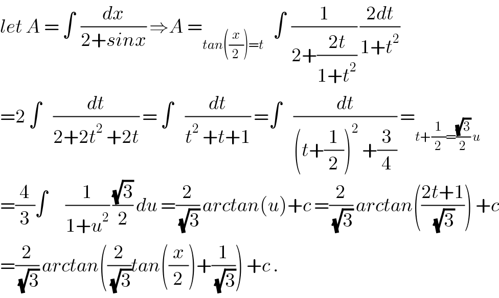 let A = ∫  (dx/(2+sinx)) ⇒A =_(tan((x/2))=t)    ∫  (1/(2+((2t)/(1+t^2 )))) ((2dt)/(1+t^2 ))  =2 ∫    (dt/(2+2t^2  +2t)) = ∫    (dt/(t^2  +t+1)) =∫    (dt/((t+(1/2))^2  +(3/4))) =_(t+(1/2)=((√3)/2) u)   =(4/3)∫      (1/(1+u^2 )) ((√3)/2) du =(2/(√3)) arctan(u)+c =(2/(√3)) arctan(((2t+1)/(√3))) +c  =(2/(√3)) arctan((2/(√3))tan((x/2))+(1/(√3))) +c .  