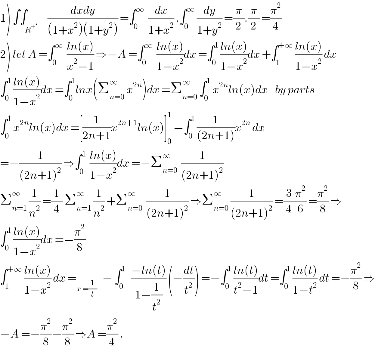 1) ∫∫_R^+^2       ((dxdy)/((1+x^2 )(1+y^2 ))) =∫_0 ^∞   (dx/(1+x^2 )) .∫_0 ^∞  (dy/(1+y^2 )) =(π/2).(π/2) =(π^2 /4)  2) let A =∫_0 ^∞   ((ln(x))/(x^2 −1)) ⇒−A =∫_0 ^∞   ((ln(x))/(1−x^2 ))dx =∫_0 ^1  ((ln(x))/(1−x^2 ))dx +∫_1 ^(+∞)  ((ln(x))/(1−x^2 )) dx  ∫_0 ^1  ((ln(x))/(1−x^2 ))dx =∫_0 ^1 lnx(Σ_(n=0) ^∞  x^(2n) )dx =Σ_(n=0) ^∞  ∫_0 ^1  x^(2n) ln(x)dx    by parts  ∫_0 ^1  x^(2n) ln(x)dx =[(1/(2n+1))x^(2n+1) ln(x)]_0 ^1  −∫_0 ^1  (1/((2n+1)))x^(2n)  dx  =−(1/((2n+1)^2 )) ⇒∫_0 ^1   ((ln(x))/(1−x^2 ))dx =−Σ_(n=0) ^∞   (1/((2n+1)^2 ))  Σ_(n=1) ^∞  (1/n^2 ) =(1/4) Σ_(n=1) ^∞  (1/n^2 ) +Σ_(n=0) ^∞   (1/((2n+1)^2 )) ⇒Σ_(n=0) ^∞  (1/((2n+1)^2 )) =(3/4)(π^2 /6) =(π^2 /8) ⇒  ∫_0 ^1  ((ln(x))/(1−x^2 ))dx =−(π^2 /8)  ∫_1 ^(+∞)  ((ln(x))/(1−x^2 )) dx =_(x =(1/t))    − ∫_0 ^1    ((−ln(t))/(1−(1/t^2 ))) (−(dt/t^2 )) =−∫_0 ^1  ((ln(t))/(t^2 −1))dt =∫_0 ^1  ((ln(t))/(1−t^2 )) dt =−(π^2 /8) ⇒  −A =−(π^2 /8)−(π^2 /8) ⇒A =(π^2 /4) .  