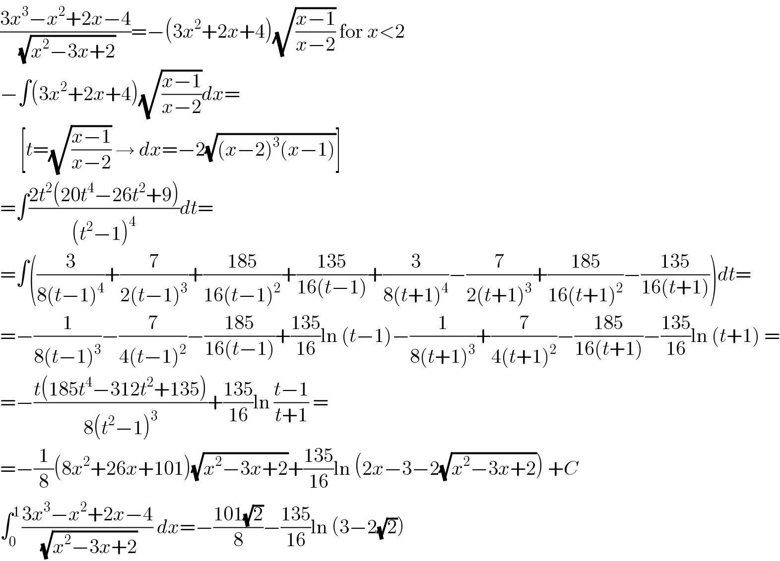 ((3x^3 −x^2 +2x−4)/(√(x^2 −3x+2)))=−(3x^2 +2x+4)(√((x−1)/(x−2))) for x<2  −∫(3x^2 +2x+4)(√((x−1)/(x−2)))dx=       [t=(√((x−1)/(x−2))) → dx=−2(√((x−2)^3 (x−1)))]  =∫((2t^2 (20t^4 −26t^2 +9))/((t^2 −1)^4 ))dt=  =∫((3/(8(t−1)^4 ))+(7/(2(t−1)^3 ))+((185)/(16(t−1)^2 ))+((135)/(16(t−1)))+(3/(8(t+1)^4 ))−(7/(2(t+1)^3 ))+((185)/(16(t+1)^2 ))−((135)/(16(t+1))))dt=  =−(1/(8(t−1)^3 ))−(7/(4(t−1)^2 ))−((185)/(16(t−1)))+((135)/(16))ln (t−1)−(1/(8(t+1)^3 ))+(7/(4(t+1)^2 ))−((185)/(16(t+1)))−((135)/(16))ln (t+1) =  =−((t(185t^4 −312t^2 +135))/(8(t^2 −1)^3 ))+((135)/(16))ln ((t−1)/(t+1)) =  =−(1/8)(8x^2 +26x+101)(√(x^2 −3x+2))+((135)/(16))ln (2x−3−2(√(x^2 −3x+2))) +C  ∫_(0 ) ^1 ((3x^3 −x^2 +2x−4)/(√(x^2 −3x+2))) dx=−((101(√2))/8)−((135)/(16))ln (3−2(√2))  