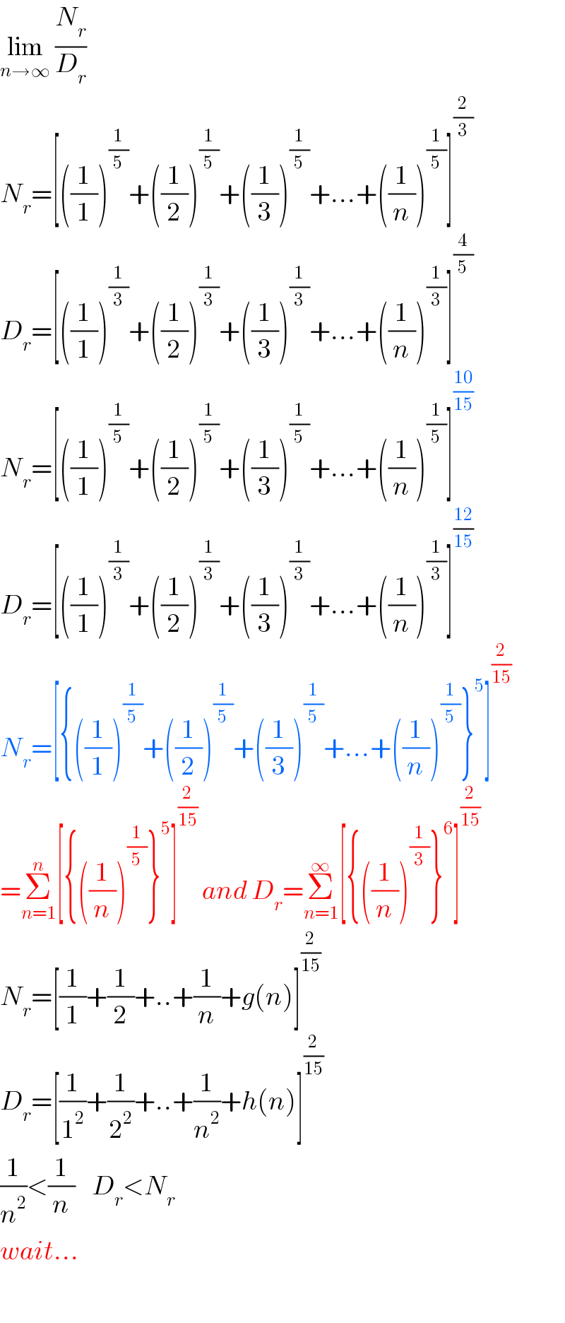 lim_(n→∞)  (N_r /D_r )  N_r =[((1/1))^(1/5) +((1/2))^(1/5) +((1/3))^(1/5) +...+((1/n))^(1/5) ]^(2/3)   D_r =[((1/1))^(1/3) +((1/2))^(1/3) +((1/3))^(1/3) +...+((1/n))^(1/3) ]^(4/5)   N_r =[((1/1))^(1/5) +((1/2))^(1/5) +((1/3))^(1/5) +...+((1/n))^(1/5) ]^((10)/(15))   D_r =[((1/1))^(1/3) +((1/2))^(1/3) +((1/3))^(1/3) +...+((1/n))^(1/3) ]^((12)/(15))   N_r =[{((1/1))^(1/5) +((1/2))^(1/5) +((1/3))^(1/5) +...+((1/n))^(1/5) }^5 ]^(2/(15))   =Σ_(n=1) ^n [{((1/n))^(1/5) }^5 ]^(2/(15))  and D_r =Σ_(n=1) ^∞ [{((1/n))^(1/3) }^6 ]^(2/(15))   N_r =[(1/1)+(1/2)+..+(1/n)+g(n)]^(2/(15))   D_r =[(1/1^2 )+(1/2^2 )+..+(1/n^2 )+h(n)]^(2/(15))   (1/n^2 )<(1/n)    D_r <N_r   wait...    