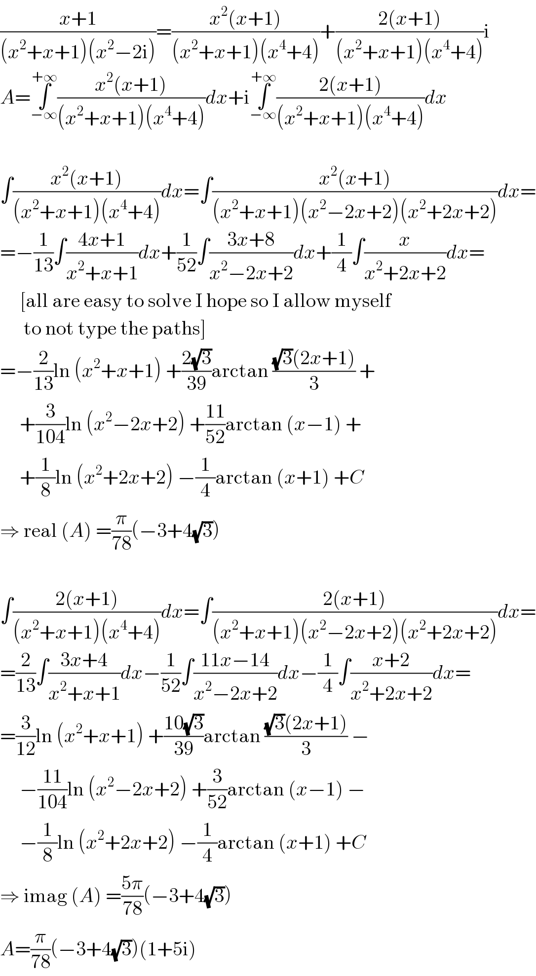 ((x+1)/((x^2 +x+1)(x^2 −2i)))=((x^2 (x+1))/((x^2 +x+1)(x^4 +4)))+((2(x+1))/((x^2 +x+1)(x^4 +4)))i  A=∫_(−∞) ^(+∞) ((x^2 (x+1))/((x^2 +x+1)(x^4 +4)))dx+i∫_(−∞) ^(+∞) ((2(x+1))/((x^2 +x+1)(x^4 +4)))dx    ∫((x^2 (x+1))/((x^2 +x+1)(x^4 +4)))dx=∫((x^2 (x+1))/((x^2 +x+1)(x^2 −2x+2)(x^2 +2x+2)))dx=  =−(1/(13))∫((4x+1)/(x^2 +x+1))dx+(1/(52))∫((3x+8)/(x^2 −2x+2))dx+(1/4)∫(x/(x^2 +2x+2))dx=       [all are easy to solve I hope so I allow myself        to not type the paths]  =−(2/(13))ln (x^2 +x+1) +((2(√3))/(39))arctan (((√3)(2x+1))/3) +       +(3/(104))ln (x^2 −2x+2) +((11)/(52))arctan (x−1) +       +(1/8)ln (x^2 +2x+2) −(1/4)arctan (x+1) +C  ⇒ real (A) =(π/(78))(−3+4(√3))    ∫((2(x+1))/((x^2 +x+1)(x^4 +4)))dx=∫((2(x+1))/((x^2 +x+1)(x^2 −2x+2)(x^2 +2x+2)))dx=  =(2/(13))∫((3x+4)/(x^2 +x+1))dx−(1/(52))∫((11x−14)/(x^2 −2x+2))dx−(1/4)∫((x+2)/(x^2 +2x+2))dx=  =(3/(12))ln (x^2 +x+1) +((10(√3))/(39))arctan (((√3)(2x+1))/3) −       −((11)/(104))ln (x^2 −2x+2) +(3/(52))arctan (x−1) −       −(1/8)ln (x^2 +2x+2) −(1/4)arctan (x+1) +C  ⇒ imag (A) =((5π)/(78))(−3+4(√3))  A=(π/(78))(−3+4(√3))(1+5i)  