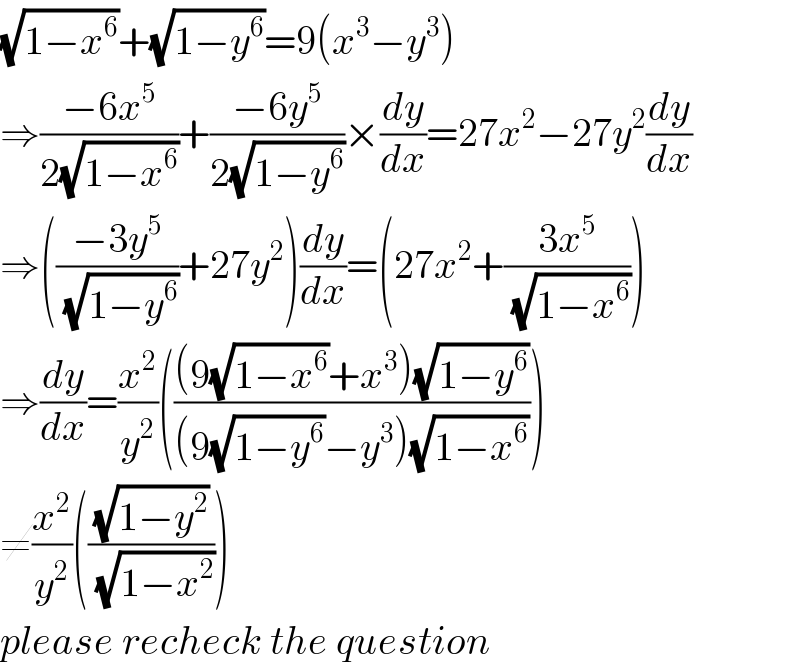 (√(1−x^6 ))+(√(1−y^6 ))=9(x^3 −y^3 )  ⇒((−6x^5 )/(2(√(1−x^6 ))))+((−6y^5 )/(2(√(1−y^6 ))))×(dy/dx)=27x^2 −27y^2 (dy/dx)  ⇒(((−3y^5 )/(√(1−y^6 )))+27y^2 )(dy/dx)=(27x^2 +((3x^5 )/(√(1−x^6 ))))  ⇒(dy/dx)=(x^2 /y^2 )((((9(√(1−x^6 ))+x^3 )(√(1−y^6 )))/((9(√(1−y^6 ))−y^3 )(√(1−x^6 )))))  ≠(x^2 /y^2 )(((√(1−y^2 ))/(√(1−x^2 ))))  please recheck the question  