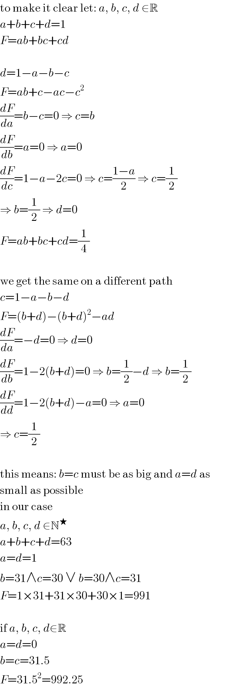 to make it clear let: a, b, c, d ∈R  a+b+c+d=1  F=ab+bc+cd    d=1−a−b−c  F=ab+c−ac−c^2   (dF/da)=b−c=0 ⇒ c=b  (dF/db)=a=0 ⇒ a=0  (dF/dc)=1−a−2c=0 ⇒ c=((1−a)/2) ⇒ c=(1/2)  ⇒ b=(1/2) ⇒ d=0  F=ab+bc+cd=(1/4)    we get the same on a different path  c=1−a−b−d  F=(b+d)−(b+d)^2 −ad  (dF/da)=−d=0 ⇒ d=0  (dF/db)=1−2(b+d)=0 ⇒ b=(1/2)−d ⇒ b=(1/2)  (dF/dd)=1−2(b+d)−a=0 ⇒ a=0  ⇒ c=(1/2)    this means: b=c must be as big and a=d as  small as possible  in our case  a, b, c, d ∈N^★   a+b+c+d=63  a=d=1  b=31∧c=30 ∨ b=30∧c=31  F=1×31+31×30+30×1=991    if a, b, c, d∈R  a=d=0  b=c=31.5  F=31.5^2 =992.25  